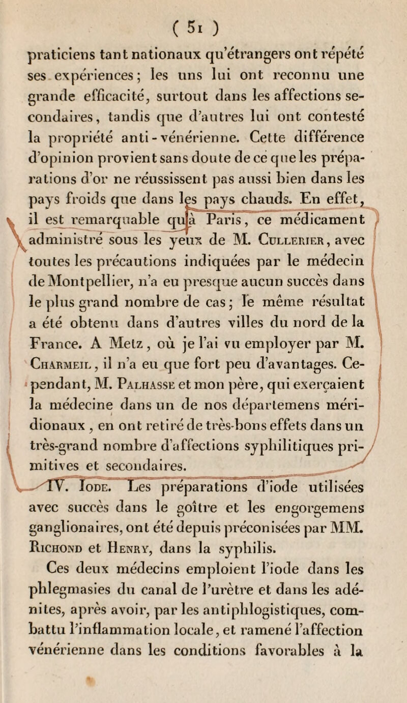 praticiens tant nationaux qu’étrangers ont répété ses.expériences ; les uns lui ont reconnu une grande efficacité, surtout dans les affections se¬ condaires, tandis que d’autres lui ont contesté la propriété anti - vénérienne. Cette différence d’opinion provient sans doute de ce cf ne les prépa¬ rations d’or ne réussissent pas aussi bien dans les pays froids que dans les pays chauds. En effet Vil est remarquable qu^ Paris, ce médicament^ administre sous les yeux de M. Cullerier, avec î toutes les pi’écautions indiquées par le médecin ! de Montpellier, n’a eu presque aucun succès dans le plus grand nombre de cas ; le même résultat a été obtenu dans d’autres villes du nord de la I j France. A Metz , où je l’ai vu employer par M. Charmeil , il n’a eu que fort peu d’avantages. Ce- * pendant, M. Palhasse et mon père, qui exerçaient la médecine dans un de nos déparlemens méri¬ dionaux , en ont retiré de très-bons effets dans un très-grand nombre d’affections syphilitiques pri¬ mitives et secondaires. —Iode. Les préparations d’iode utilisées avec succès dans le goitre et les engorgemens ganglionaires, ont été depuis préconisées par MM. Richond et Henry, dans la syphilis. Ces deux médecins emploient l’iode dans les pblegmasies du canal de l’urètre et dans les adé¬ nites, après avoir, par les antiphlogistiques, com¬ battu l’inflammation locale, et ramené l’affection vénérienne dans les conditions favorables à la.