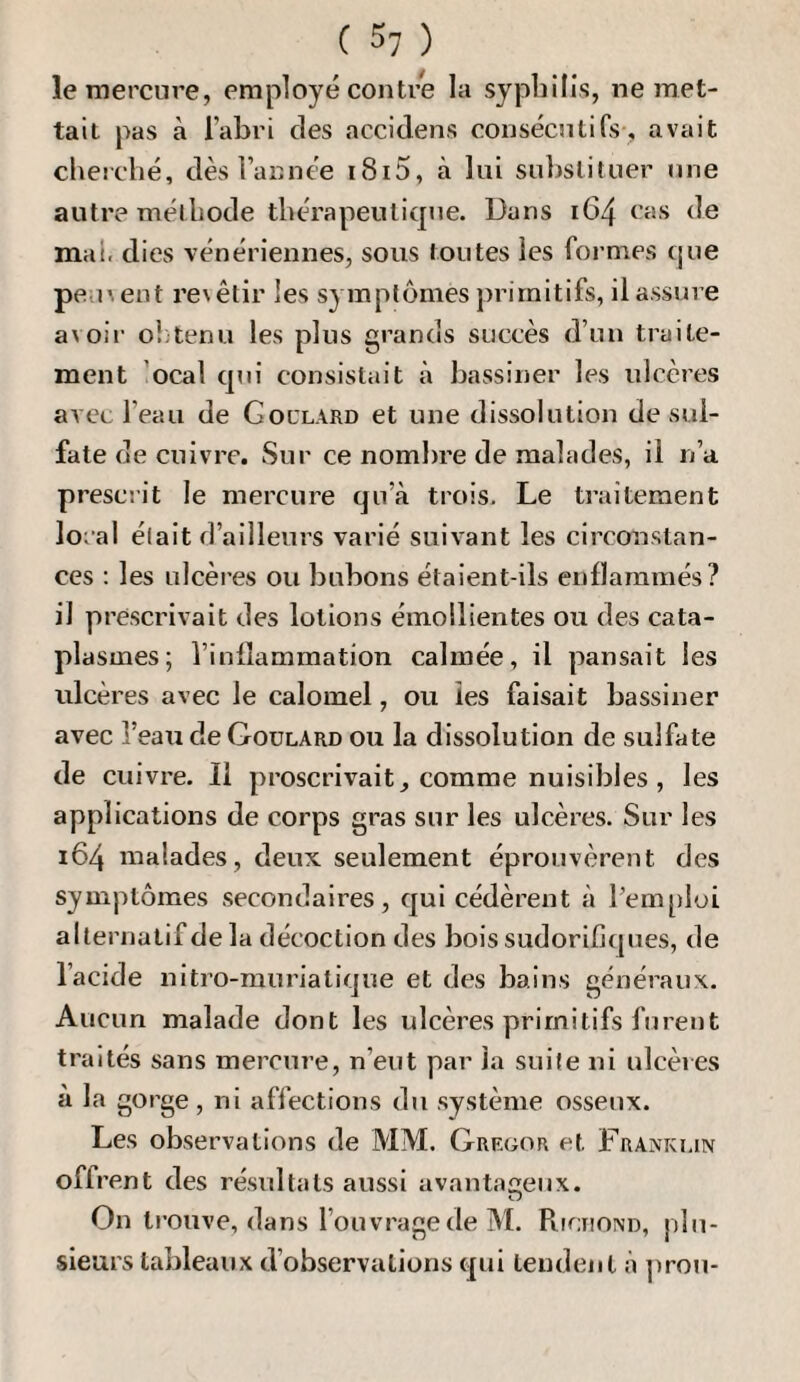 le mercure, employé contre la syphilis, ne met¬ tait pas à l’abri des accidens consécutifs-, avait cherché, dès l’année i8i5, à lui substituer une autre méthode thérapeutique. Dans 164 cas de mai. dies vénériennes, sous toutes les formes que peu', eut re\êtir les symptômes primitifs, il assure avoii' ol'tenu les plus grands succès d’un traite¬ ment ’ocal qui consistait à bassiner les ulcères avec l’eau de Goclard et une dissolution de sul¬ fate de cuivre. Sur ce nombre de malades, il n’a prescrit le mercure qu’à trois. Le traitement local était d’ailleurs varié suivant les circonstan¬ ces : les ulcères ou bubons étaient-ils enflammés? il prescrivait des lotions émollientes ou des cata¬ plasmes; l’inflammation calmée, il pansait les ulcères avec le calomel, ou les faisait bassiner avec î’eau de Goulard ou la dissolution de sulfate de cuivre. Il proscrivait, comme nuisibles, les applications de corps gras sur les ulcères. Sur les 164 malades, deux seulement éprouvèrent des symptômes .secondaires, qui cédèrent à Pem[)loi alternatif de la décoction des bois sudorifjcjues, de l’acide nitro-muriatique et des bains généraux. Aucun malade dont les ulcères primitifs furent traités sans mercure, n’eut par la suite ni ulcères à la gorge, ni affections du système osseux. Les observations de MM. Gregor et Franki.in offren t des résvdtats aussi avantageux. On tj’ouve, dans l’ouvragedeM. PitciiOND, plu¬ sieurs tableaux d’observations qui tendent à prou-