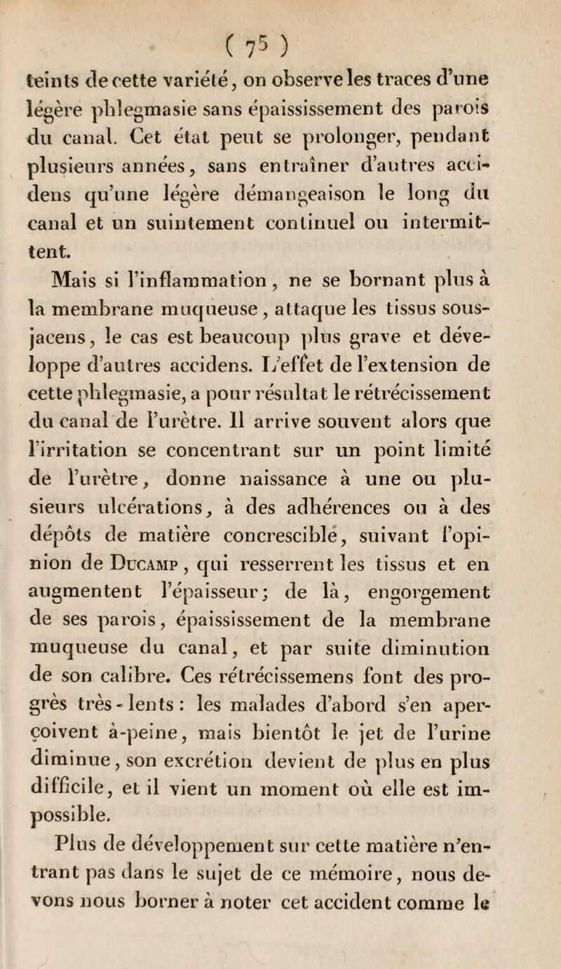 ( 7^ ) teints de cette variété, on observe les traces d’nne légère pblegmasie sans épaississement des parois du canal. Cet état peut se prolonger, pendant plusieurs années, sans entraîner d’autres acci- dens qu’une légère démangeaison le long du canal et un suintement continuel ou intermit¬ tent. Mais si l’inflammation , ne se bornant plus à la membrane muqueuse , attaque les tissus sous- jacens, le cas est beaucoup plus grave et déve¬ loppe d’autres accidens. L’effet de l’extension de cette pblegraasie, a pour résultat le rétrécissement du canal de l’urètre. H arrive souvent alors que l’irritation se concentrant sur un point limité de l’urètre, donne naissance à une ou plu¬ sieurs ulcérations, à des adhérences ou à des dépôts de matière concresciblé, suivant l’opi¬ nion de Ducamp , qui resserrent les tissus et en augmentent l’épaisseur; de là, engorgement de ses parois, épaississement de la membrane muqueuse du canal, et par suite diminution de son calibre. Ces rétrécissemens font des pro¬ grès très-lents; les malades d’abord s’en aper¬ çoivent à-peine, mais bientôt le jet de l’urine diminue, son excrétion devient de plus en plus difficile, et il vient un moment où elle est im¬ possible. Plus de développement sur cette matière n’en¬ trant pas dans le sujet de ce mémoire, nous de¬ vons nous Jjorner à noter cet accident comme le