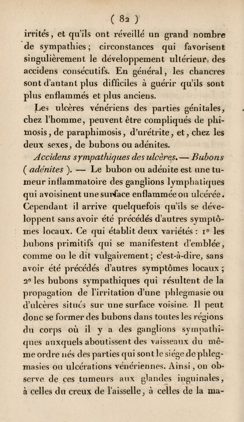 irrités, et qu’ils ont réveillé un grand nombre de sympathies ; circonstances qui favorisent singulièrement le développement ultérieur* des accidens consécutifs. En général, les chancres sont d’autant plus difficiles à guérir qu’ils sont plus enflammés et plus anciens. Les ulcères vénériens des parties génitales, chez l’homme, peuvent être compliqués de phi¬ mosis, de paraphimosis, d’urétrite, et, chez les deux sexes, de bubons ou adénites. Accidens sympathiques des ulcères. — Bubons ( adénites ). — Le bubon ou adénite est une tu¬ meur inflammatoire des ganglions lymphatiques qui avoisinent unesunface enflammée ou ulcérée. Cependant il arrive quelquefois qu’ils se déve¬ loppent sans avoir été précédés d’autres symptô¬ mes locaux. Ce qui établit deux variétés ; i» les bubons primitifs qui se manifestent d’emblée, comme on le dit vulgaiiement ; c’est-à-dire, sans avoir été précédés d’autres symptômes locaux ; 2® les bubons sympathiques qui résultent de la propagation de l’irritation d’une phlegmasie ou d’ulcères situés sur une surface voisine. Il peut donc se former des bubons dans toutes les régions du corps où il y a des ganglions sympathi¬ ques auxquels aboutissent des vaisseaux du mê¬ me ordre nés des parties qui sont le siège de phleg- masies ou ulcérations vénériennes. Ainsi, on ob¬ serve de ces tumeurs aux glandes inguinales, à celles du creux de l’aisselle, à celles de la ma-