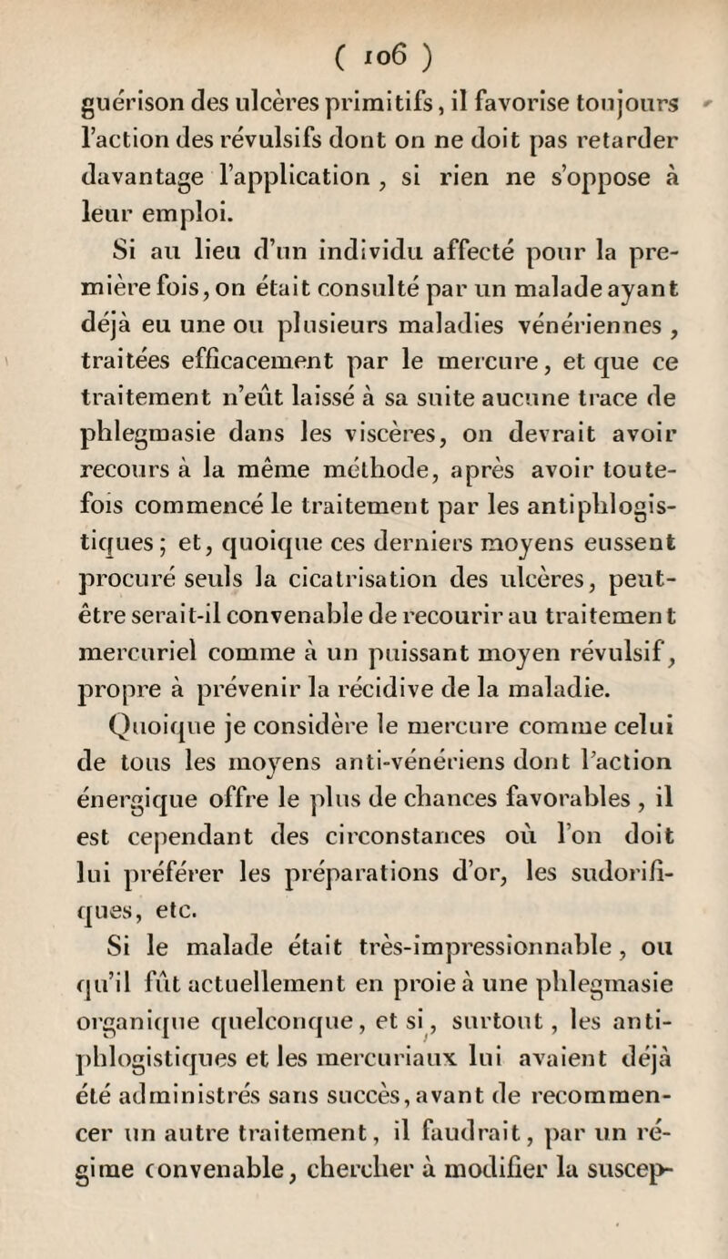 guérison des ulcères primitifs, il favorise toujours »• l’action des révulsifs dont on ne doit pas retarder davantage l’application , si rien ne s’oppose à leur emploi. Si au lieu d’un individu affecté pour la pre¬ mière fois, on était consulté par un malade ayant déjà eu une ou plusieurs maladies vénériennes , traitées efficacement par le mercure, et que ce traitement n’eût laissé à sa suite aucune ti ace de plîlegmasie dans les viscères, on devrait avoir recours à la même méthode, après avoir toute¬ fois commencé le traitement par les antiphlogis¬ tiques; et, quoique ces derniers moyens eussent procuré seuls la cicatrisation des ulcères, peut- être serait-il convenable de recourir au traitemen t mercuriel comme à un puissant moyen révulsif, propre à prévenir la récidive de la maladie. Quoique je considère le mercure comme celui de tous les moyens anti-vénériens dont l’action énergique offre le plus de chances favorables , il est cependant des circonstances où l’on doit lui préférer les préparations d’or, les sudorifi¬ ques, etc. Si le malade était très-impressionnable, ou qu’il fût actuellement en proie à une plîlegmasie organique quelconque, et si, surtout, les anti¬ phlogistiques et les mercuriaux lui avaient déjà été administrés sans succès, avant de recommen¬ cer un autre traitement, il faudrait, par un ré¬ gime convenable, chercher à modifier lu suscep-