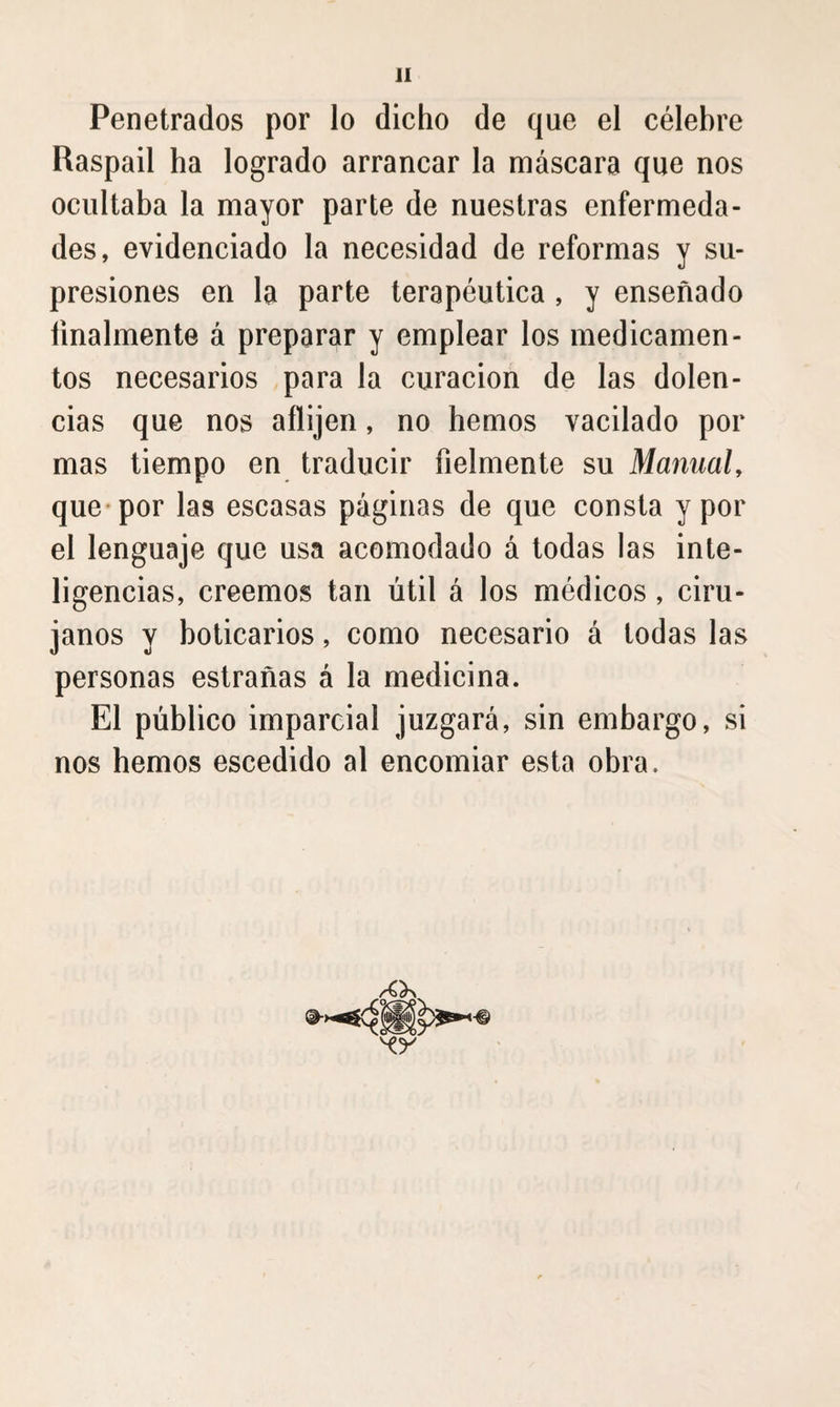 Penetrados por lo dicho de que el célebre Raspad ha logrado arrancar la máscara que nos ocultaba la mayor parte de nuestras enfermeda¬ des, evidenciado la necesidad de reformas y su¬ presiones en la parte terapéutica , y enseñado finalmente á preparar y emplear los medicamen¬ tos necesarios para la curación de las dolen¬ cias que nos aflijen, no hemos vacilado por mas tiempo en traducir fielmente su Mamiah que-por las escasas páginas de que consta y por el lenguaje que usa acomodado á todas las inte¬ ligencias, creemos tan útil á los médicos, ciru¬ janos y boticarios, como necesario á todas las personas estrañas á la medicina. El público imparcial juzgará, sin embargo, si nos hemos escedido al encomiar esta obra.