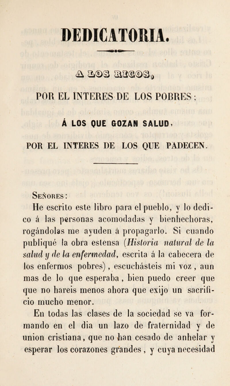 DEDICATORIA. POR EL INTERES DE LOS POBRES ; < Á LOS QUE GOZAN SALUD. POR EL INTERES DE LOS QUE PADECEN. Señores: He escrito este libro para el pueblo, y lo dedi¬ co á las personas acomodadas y bienhechoras, rogándolas rae ayuden á propagarlo. Si cuando publiqué la obra eslensa (Historia natural de la salud y de la enfermedad, escrita á la cabecera de los enfermos pobres), escuchásteis mi voz , aun mas de lo que esperaba, bien puedo creer que que no haréis menos ahora que exijo un sacrifi¬ cio mucho menor. En todas las clases de la sociedad se va for¬ mando en el dia un lazo de fraternidad y de union cristiana, que no han cesado de anhelar y esperar los corazones grandes , y cuya necesidad
