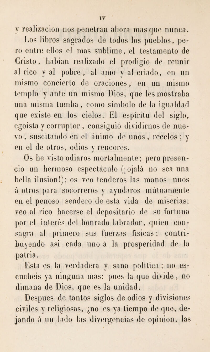 y realización nos penetran ahora masque nunca. Los libros sagrados de lodos los pueblos, pe¬ ro entre ellos el mas sublime, el testamento de Cristo, habian realizado el prodigio de reunir al rico y al pobre, al amo y al criado, en un mismo concierto de oraciones, en un mismo templo y ante un mismo Dios, que les mostraba una misma tumba , como símbolo de la igualdad que existe en los cielos. El espíritu del siglo, egoísta y corruptor , consiguió dividirnos de nue¬ vo , suscitando en el ánimo de unos, recelos ; y en el de otros, odios v rencores. ’ «j Os he visto odiaros mortalmente; pero presen¬ cio un hermoso espectáculo (¡ojalá no sea una bella ilusión!); os veo tenderos las manos unos á otros para socorreros y ayudaros mutuamente en el penoso sendero de esta vida de miserias; veo al rico hacerse el depositario de su fortuna por el interés del honrado labrador, quien con¬ sagra al primero sus fuerzas físicas ; contri¬ buyendo asi cada uno á la prosperidad de la patria. Esta es la verdadera y sana política ; no es¬ cuchéis ya ninguna mas: pues la que divide, no dimana de Dios, que es la unidad. Después de tantos siglos de odios y divisiones civiles y religiosas, ¿no es ya tiempo de que, de¬ jando á un lado las divergencias de opinion, las