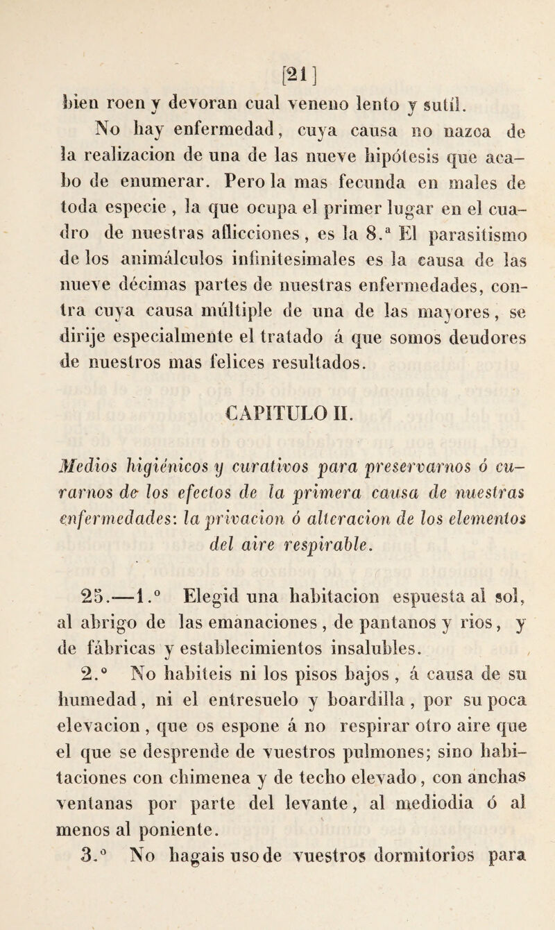 [21] bien roen y devoran cual veneno lento y sutil. No hay enfermedad, cuya causa no nazca de la realización de una de las nueve hipótesis que aca¬ bo de enumerar. Pero la mas fecunda en males de toda especie , la que ocupa el primer lugar en el cua¬ dro de nuestras aflicciones, es la 8.^ El parasitismo de los animálculos infinitesimales es la causa de las nueve décimas partes de nuestras enfermedades, con¬ tra cuya causa múltiple de una de las mayores, se dirije especialmente el tratado á que somos deudores de nuestros mas felices resultados. CAPITULO II. Medios liigiénicos y curativos para preservarnos ó cu¬ rarnos de- ¡os efectos de la primera causa de nuestras enfermedades: la privación ó alteración de los elementos del aire respirahle. 25.-—1.® Elegid una habitación espuesta ai sol, al abrigo de las emanaciones , de pantanos y rios, y de fábricas y establecimientos insalubles. 2. ® No habitéis ni los pisos bajos , á causa de su humedad, ni el entresuelo y boardilla, por su poca elevación , que os espone á no respirar otro aire que el que se desprende de vuestros pulmones; sino habi¬ taciones con chimenea y de techo elevado, con anchas ventanas por parte del levante, al mediodía ó al menos al poniente. 3, ® No hagaisusode vuestros dormitorios para