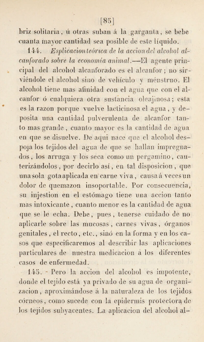 [8ol briz solitaria, ú otras suban á la garganta, se bebe cuanta mayor cantidad sea posible de este líquido. 14i. Esplicacion teórica de la acción del alcohol al¬ canforado sobre la economía animal.—El agente prin¬ cipal del alcohol alcanforado es el alcanfor ; no sir ¬ viéndole el alcohol sino de vehículo y ménstriio. El alcoliol tiene mas afinidad con el agua que con el al¬ canfor ó cualquiera otra sustancia oleajinosa ; esta es la razón porque vuelve lacticinosa el agua , y de¬ posita una cantidad pulverulenta de alcanfor tan¬ to mas grande , cuanto mayor es la cantidad de agua en que se disuelve. De aqui nace que el alcohol des¬ poja los tejidos del agua de que se hallan impregna¬ dos, los arruga y los seca como un pergamino, cau¬ terizándolos , por decirlo así, en tal disposición, que una sola gotaaplicada en carne viva, causa á veces un dolor de quemazón insoportable. Por consecuencia, su injestion en el estómago tiene una acción tanto mas intoxicante , cuanto menor es la cantidad de agua que se le echa. Debe, pues, tenerse cuidado de no aplicarle sobre las mucosas , carnes vivas, órganos genitales , el recto, etc., sinó en la forma y en los ca¬ sos que especificaremos al describir las aplicaciones particulares de nuestra medicación á los diferentes casos de enfermedad. 145. ' Pero la acción del alcohol es impotente, donde el tejido está ya privado de su agua de organi¬ zación , aproximándose á la naturaleza de los tejidos córneos, como sucede con la epidermis protectora de los tejidos subyacentes. La aplicación del alcohol al-