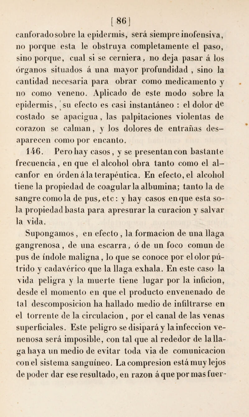 [86) caiiforado sobre la epidermis, será siempre inofensiva, no porque esta le obstruya completamente el paso, sino porque, cual si se cerniera, no deja pasar á los órganos situados á una mayor profundidad , sino la cantidad necesaria para obrar como medicamento y no como veneno. Aplicado de este modo sobre la epidermis, [su efecto es casi instantáneo : el dolor d^ costado se apacigua, las palpitaciones violentas de corazón se calman, y los dolores de entrañas des¬ aparecen como por encanto. 146. Pero hay casos, y se presentan con bastante frecuencia, en que el alcohol obra tanto como el al¬ canfor en orden ála terapéutica. En efecto, el alcohol tiene la propiedad de coagular la albúmina; tanto la de sangre como la de pus, etc : y hay casos en que esta so¬ la propiedad basta para apresurar la curación y salvar la vida. Supongamos , en efecto , la formación de una llaga gangrenosa, de una escarra, ó de un foco común de pus de índole maligna, lo que se conoce por el olor pú¬ trido y cadavérico que la llaga exhala. En este caso la vida peligra y la muerte tiene lugar por la inficion, desde el momento en que el producto envenenado de tal descomposición ha hallado medio de infiltrarse en el torrente de la circulación , por el canal de las venas superficiales. Este peligro se disipará y la infección ve¬ nenosa será imposible, con tal que al rededor de la lla¬ ga haya un medio de evitar toda via de comunicación con el sistema sanguíneo. La compresión está muy lejos de poder dar ese resultado, en razón á que por mas fuer-