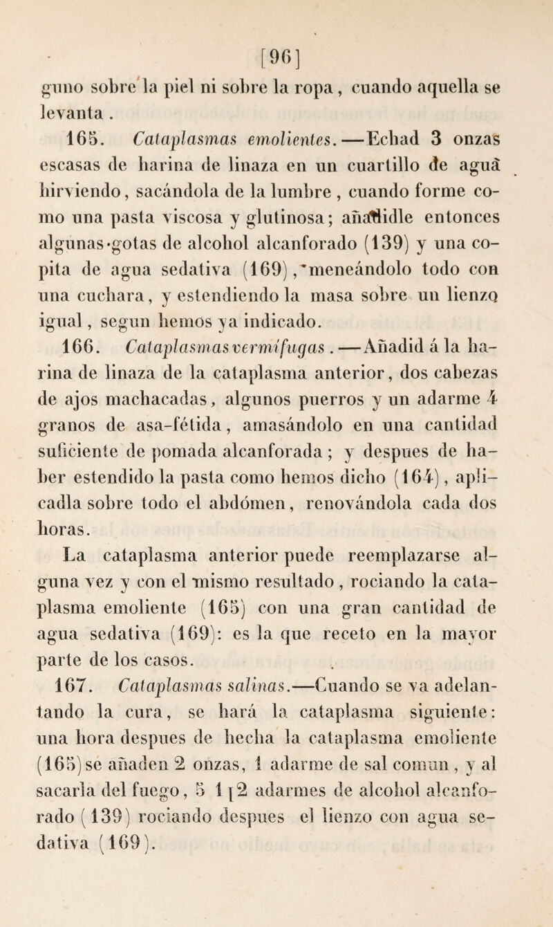 [90] «lino sóbrenla piel ni sobre la ropa , cuando aquella se levanta . 165. Cataplasmas emolientes.—Ecbad 3 onzas escasas de harina de linaza en un cuartillo de agua hirviendo, sacándola de la lumbre , cuando forme co¬ mo una pasta viscosa y glutinosa ; añaítíidle entonces algunas «gotas de alcohol alcanforado (139) y una co¬ pita de agua sedativa (169) /meneándolo todo con una cuchara, y estendiendo la masa sobre un lienzo igual, según hemos ya indicado. 166. Cataplasmas vermífugas. —Añadid á la ha¬ rina de linaza de la cataplasma anterior, dos cabezas de ajos machacadas, algunos puerros y un adarme 4 granos de asa-fétida, amasándolo en una cantidad suficiente de pomada alcanforada ; y después de ha¬ ber estendido la pasta como hemos dicho (164), apli¬ cadla sobre todo el abdomen, renovándola cada dos horas. La cataplasma anterior puede reemplazarse al¬ guna vez y con el mismo resultado , rociando la cata¬ plasma emoliente (165) con una gran cantidad de agua sedativa (169): es la que receto en la mayor parte de los casos. 167. Cataplasmas salinas.—Cuando se va adelan¬ tando la cura, se hará la cataplasma siguiente: una hora después de hecha la cataplasma emoliente (165) se añaden 2 onzas, 1 adarme de sal común , y al sacaría del fuego, 5 1 [2 adarmes de alcohol alcanfo¬ rado (139) rociando después el lienzo con agua se¬ dativa ( 169 ).