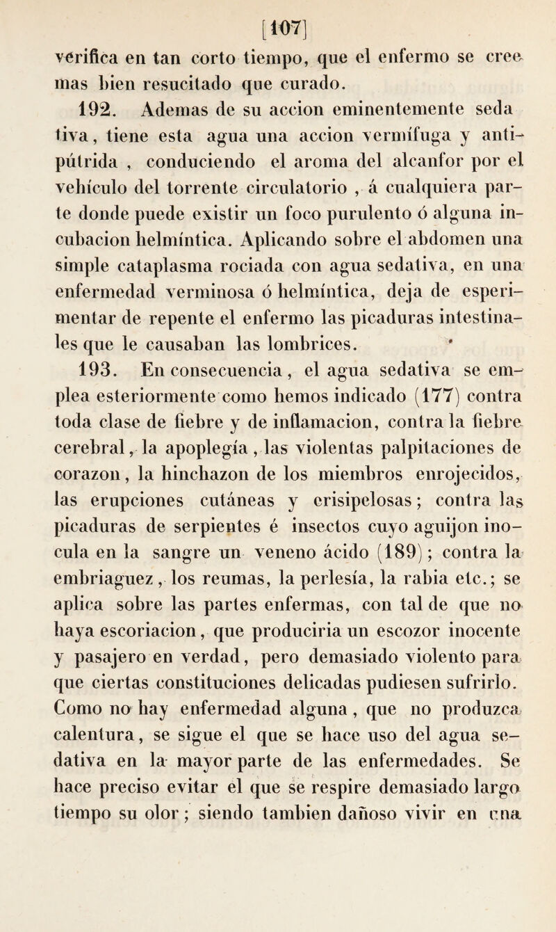 [ 107] verifica en tan corto tiempo, que el enfermo se cree, mas bien resucitado que curado. 192. Ademas de su acción eminentemente seda tiva, tiene esta agua una acción vermífuga y anti-- pútrida , conduciendo el aroma del alcanfor por el vehículo del torrente circulatorio , á cualquiera par¬ te donde puede existir un foco purulento ó alguna in¬ cubación helmíntica. Aplicando sobre el abdomen una simple cataplasma rociada con agua sedativa, en una enfermedad verminosa ó helmíntica, deja de especi¬ mentar de repente el enfermo las picaduras intestina¬ les que le causaban las lombrices. 193. En consecuencia , élagua sedativa se em¬ plea esteriormente como hemos indicado (177) contra toda clase de fiebre y de inflamación, contraía fiebre cerebral, la apoplegía, las violentas palpitaciones de corazón, la hinchazón de los miembros enrojecidos, las erupciones cutáneas y erisipelosas ; contra las picaduras de serpientes é insectos cuyo aguijón ino¬ cula en la sangre un veneno ácido (189) ; contra la embriaguez, los reumas, la perlesía, la rabia etc.; se aplica sobre las partes enfermas, con tal de que no haya escoriación, que produciria un escozor inocente y pasajero en verdad, pero demasiado violento para que ciertas constituciones delicadas pudiesen sufrirlo. Como no hay enfermedad alguna, que no produzca calentura, se sigue el que se hace uso del agua se¬ dativa en la mayor parte de las enfermedades. Se hace preciso evitar el que se respire demasiado largo tiempo su olor ; siendo también dañoso vivir en cna