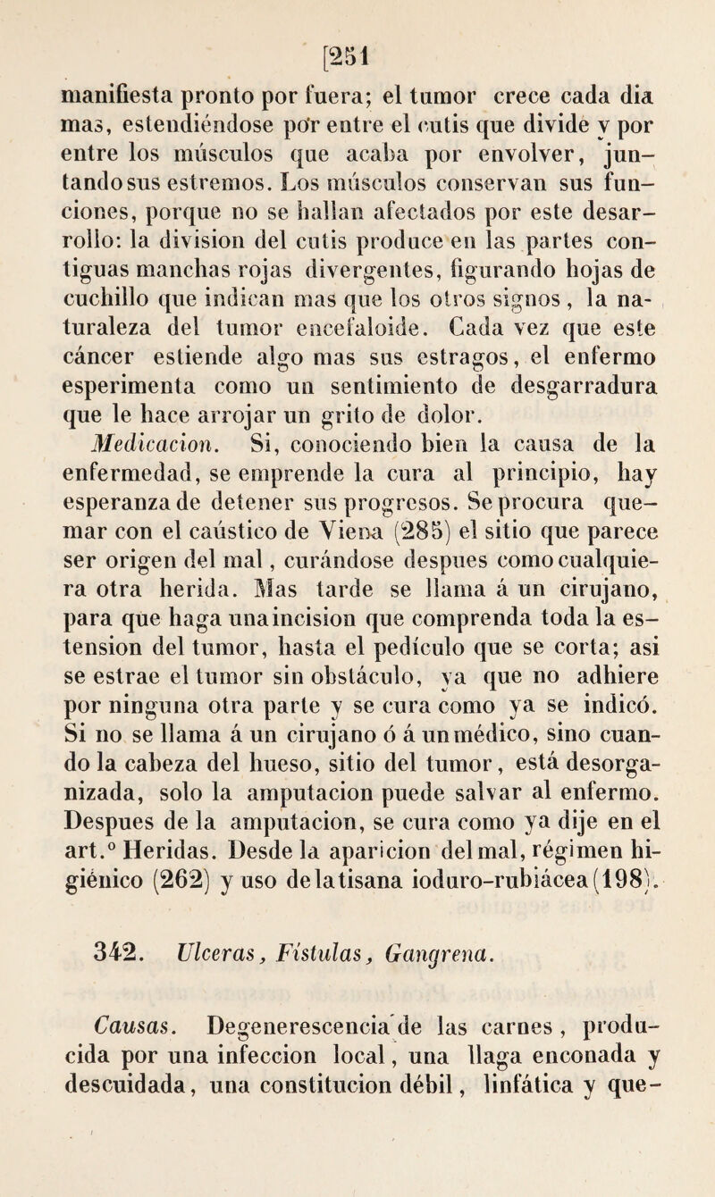 [251 manifiesta pronto por fuera; el tumor crece cada dia mas, estendiéndose por entre el cutis que divide y por entre los músculos que acaba por envolver, jun¬ tando sus estreñios. Los músculos conservan sus fun¬ ciones, porque no se hallan afectados por este desar¬ rollo; la division del cutis produce en las partes con¬ tiguas manchas rojas divergentes, figurando hojas de cuchillo que indican mas que los otros signos , la na¬ turaleza del tumor encefaloide. Cada vez que este cáncer estiende algo mas sus estragos, el enfermo esperimenta como un sentimiento de desgarradura que le hace arrojar un grito de dolor. Medicación. Si, conociendo bien la causa de la enfermedad, se emprende la cura al principio, hay esperanzado detener sus progresos. Se procura que¬ mar con el caústico de Viena (285) el sitio que parece ser origen del mal, curándose después como cualquie¬ ra otra herida. Mas tarde se llama á un cirujano, para que haga una incision que comprenda toda la os¬ tensión del tumor, hasta el pedículo que se corta; asi se estrae el tumor sin obstáculo, ya que no adhiere por ninguna otra parte y se cura como ya se indicó. Si no se llama á un cirujano ó á un médico, sino cuan¬ do la cabeza del hueso, sitio del tumor, está desorga¬ nizada, solo la amputación puede salvar al enfermo. Después de la amputación, se cura como ya dije en el art.® Heridas. Desde la aparición del mal, régimen hi¬ giénico (262) y uso de la tisana ioduro-rubiácea(198). 342. Ulceras, Fístulas, Gangrena. Causas. Degenerescencia de las carnes , produ¬ cida por una infección local, una llaga enconada y descuidada, una constitución débil, linfática y que-