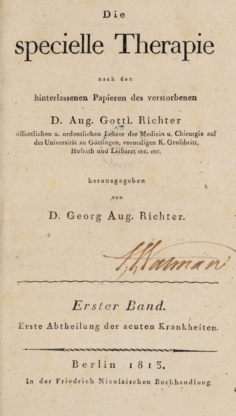 specielle nach den hinterlassenen Papieren des verstorbenen .. '. ■:; D. Ang. Gottl. Richter \ £ . 'y. ' v ‘ öffentlichen u. ordentlichen Lehrer der Medicin u. Chirurgie auf der Universität zu Göttingen, vormaligen K. Grofsbriu, Ho Prath und Leibarzt etc. etc. herausgegcben .von D. Georg Ang. Richter. . f _ Erster Band. ' ' • / Erste Abtheilung der acuten Krankheiten. Berlin i 8 i 5, In der Friedrich Nicolaischen Buchhandlung, \