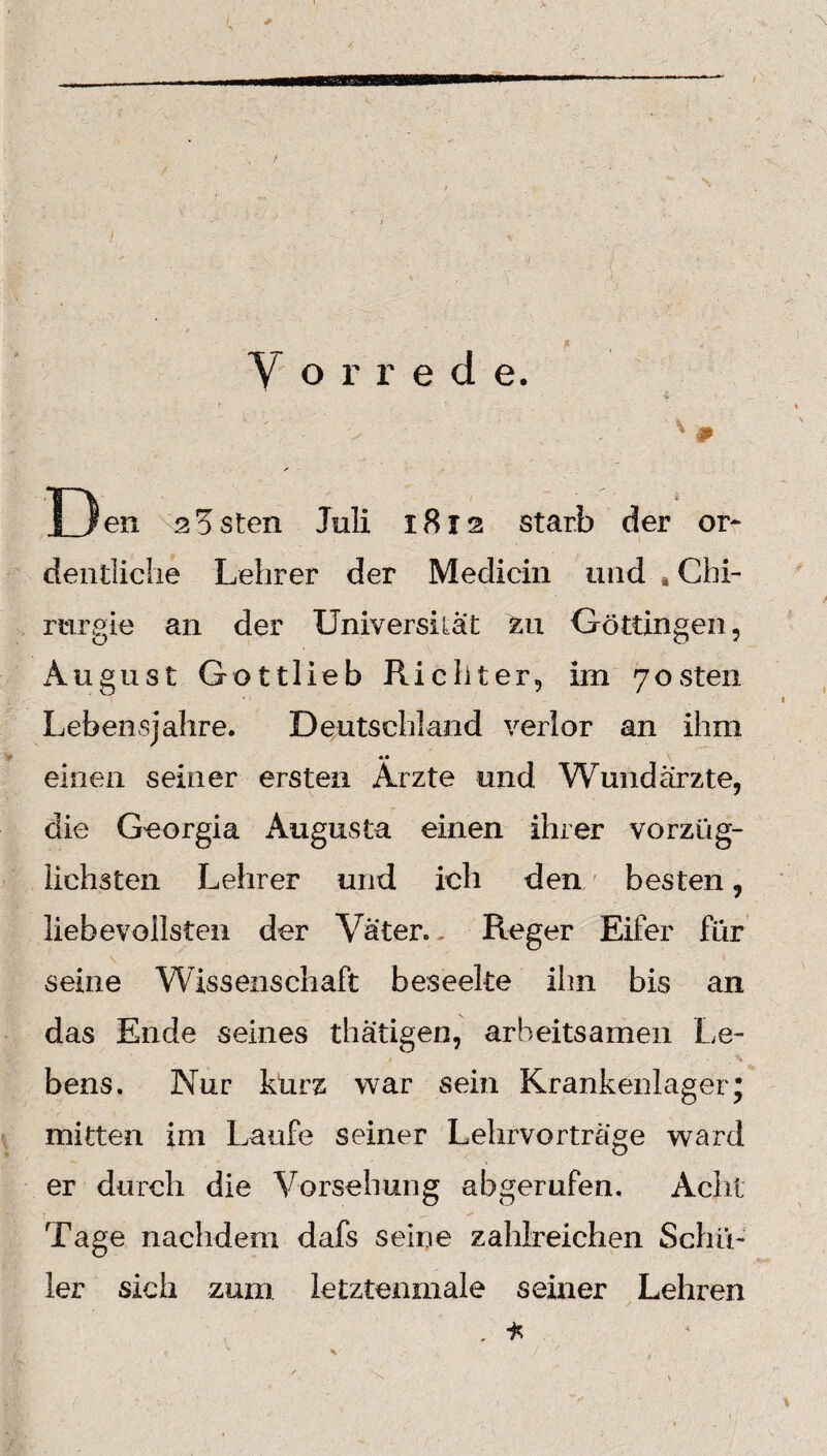 Den aasten Juli 1812 starb der or¬ dentliche Lehrer der Medicin und * Chi¬ rurgie an der Universität zu Göttingen, August Gottlieb Richter, im 7osten Lebensjahre. Deutschland verlor an ihm •• einen seiner ersten Arzte und Wundärzte, die Georgia Augusta einen ihrer vorzüg¬ lichsten Lehrer und ich den besten, liebevollsten der Väter. - Reger Eifer für seine Wissenschaft beseelte ihn bis an das Ende seines thätigen, arbeitsamen Le¬ bens. Nur kurz war sein Krankenlager; mitten im Laufe seiner Lehrvorträge ward er durch die Vorsehung ab gerufen. Acht Tage nachdem dafs seine zahlreichen Schü¬ ler sich zum. ietztenmale seiner Lehren