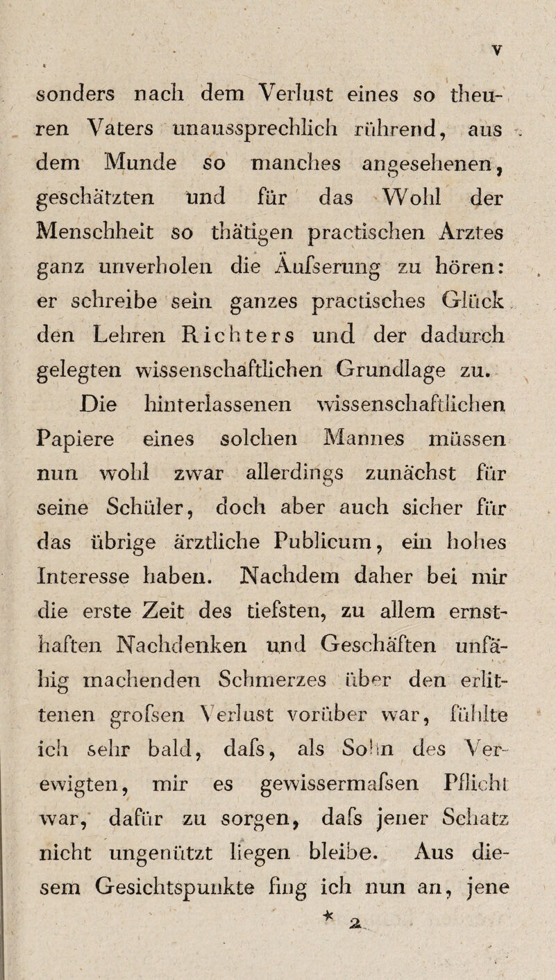 y sonders nach dem Verlust eines so theu- ren Vaters unaussprechlich rührend, aus dem Munde so manches angesehenen, geschätzten und für das Wohl der Menschheit so thätigen practischen Arztes •• ganz unverholen die Aufserung zu hören: er schreibe sein ganzes praetisches Glück den Lehren Richters und der dadurch gelegten wissenschaftlichen Grundlage zu» Die hinrerlassenen wissenschaftlichen. Papiere eines solchen Mannes müssen nun wohl zwar allerdings zunächst für seine Schüler, doch aber auch sicher für das übrige ärztliche Publicum, ein hohes Interesse haben. Nachdem daher bei mir die erste Zeit des tiefsten, zu allem ernst¬ haften Nachdenken und Geschäften unfä¬ hig machenden Schmerzes über den erlit¬ tenen grofsen Verlust vorüber war, fühlte ich sehr bald, dafs, als Solln des Ver¬ ewigten, mir es gewiss ermafsen Pflicht war, dafür zu sorgen, dafs jener Schatz nicht ungenützt liegen bleibe. Aus die¬ sem Gesichtspunkte fing ich nun an, jene