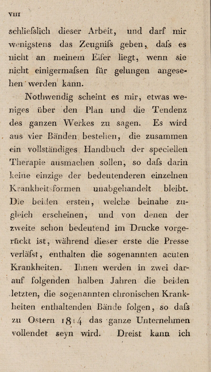 sehliefslich dieser Arbeit, und darf mir wenigstens das Zeugnifs geben, dafs es nicht an meinem Eifer liegt, wenn sie nicht einigermafsen für gelungen angese¬ hen werden kann. Nothwendig scheint es mir, etwas we¬ niges über den Plan und die Tendenz des ganzen Werkes zu sagen. Es wird aus vier Bänden bestehen, die zusammen ein vollständiges Handbuch der speziellen Therapie ausmachen sollen, so dafs darin keine einzige der bedeutenderen einzelnen Krankheit formen unabgehandelt bleibt. Die beiden ersten, welche beinahe zu¬ gleich erscheinen, und von denen der zweite schon bedeutend im Drucke vorge¬ rückt ist, während dieser erste die Presse verläfst, enthalten die sogenannten acuten Krankheiten. Ihnen werden in zwei dar¬ auf folgenden halben Jahren die beiden letzten, die sogenannten chronischen Krank¬ heiten enthaltenden Bände folgen, so dafs zu Ostern i g 14 das ‘ ganze Unternehmen * vollendet seyn wird. Dreist kann ich