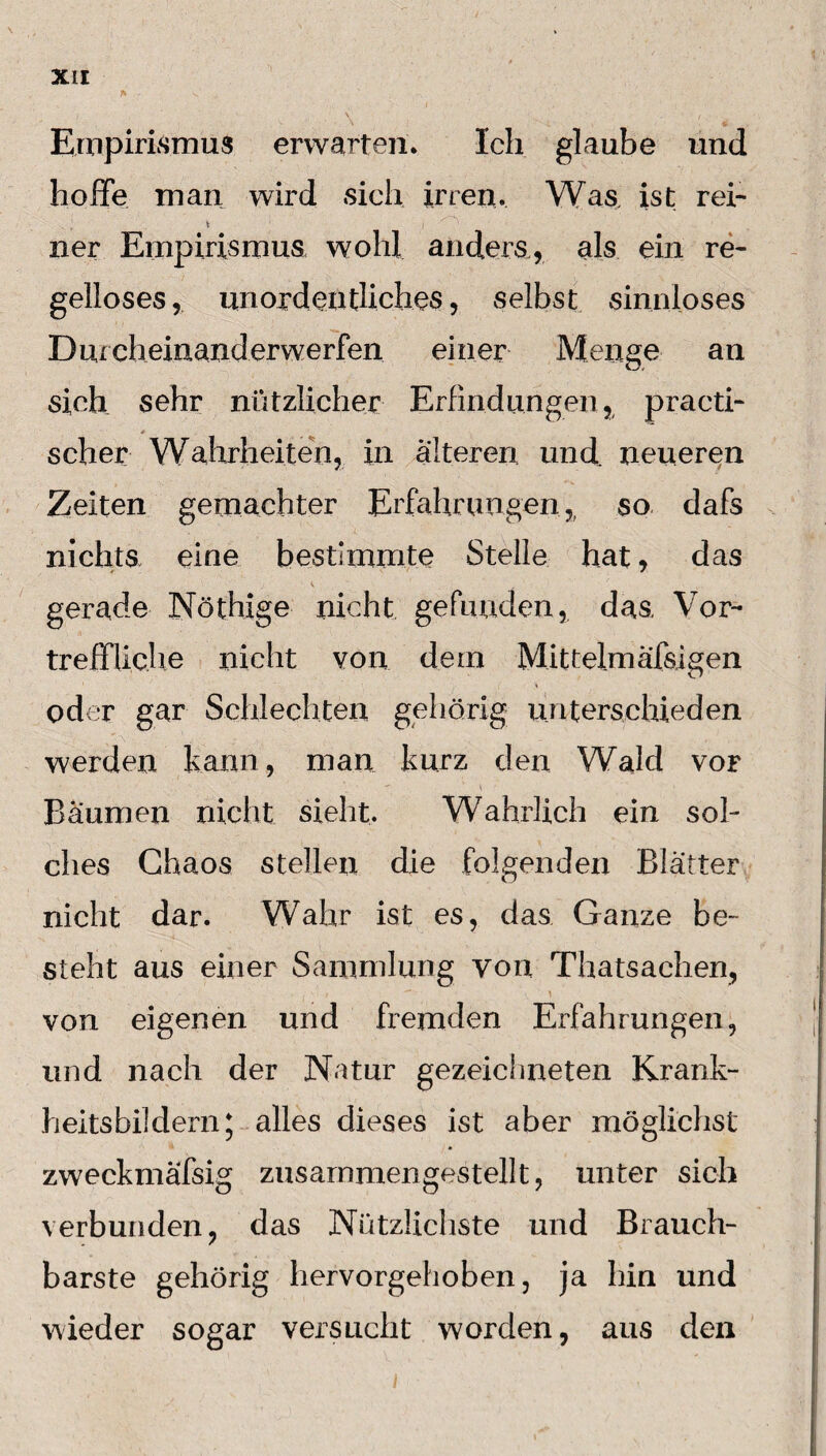 r v „ Empirismus erwarten* Ich glaube und hoffe man wird sich irren* Was ist rei- ner Empirismus wohl anders, als ein re¬ gelloses , unordentliches, selbst sinnloses Durch einanderwerfen einer Menge an sich sehr nützlicher Erfindungen, practi- * scher Wahrheiten, in alteren und. neueren Zeiten gemachter Erfahrungen,, so dafs nichts eine bestimmte Stelle hat, das gerade Nöthige nicht gefunden, das, Vor¬ treffliche nicht von dem Mittelm afsigen i » oder gar Schlechten gehörig unterschieden werden kann, man kurz den Wald vor Baumen nicht sieht. Wahrlich ein sol¬ ches Chaos stellen die folgenden Blätter nicht dar. Wahr ist es, das Ganze be¬ steht aus einer Sammlung von Thatsachen, 1 ' • ; ‘ ' » ^ \ von eigenen und fremden Erfahrungen, und nach der Natur gezeichneten Krank¬ heitsbildern; alles dieses ist aber möglichst zweckmäfsig zusammengestellt, unter sich verbunden, das Nützlichste und Brauch¬ barste gehörig hervorgehoben, ja hin und wieder sogar versucht worden, aus den