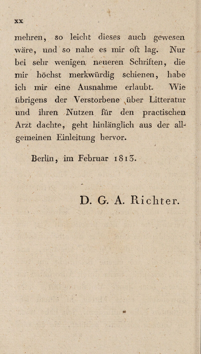 • *• XX mehren, so leicht dieses auch gewesen wäre, und so nahe es mir oft lag. Nur ' ^: . v. x' • bei sehr wenigen neueren Schriften, die mir höchst merkwürdig schienen, habe ich mir eine Ausnahme erlaubt. Wie übrigens der Verstorbene über Litteratur und ihren Nutzen für den practischen Arzt dachte, geht hinlänglich aus der alb gemeinen Einleitung hervor. Berlin, im Februar i8i3. D. G. A. Richter. m