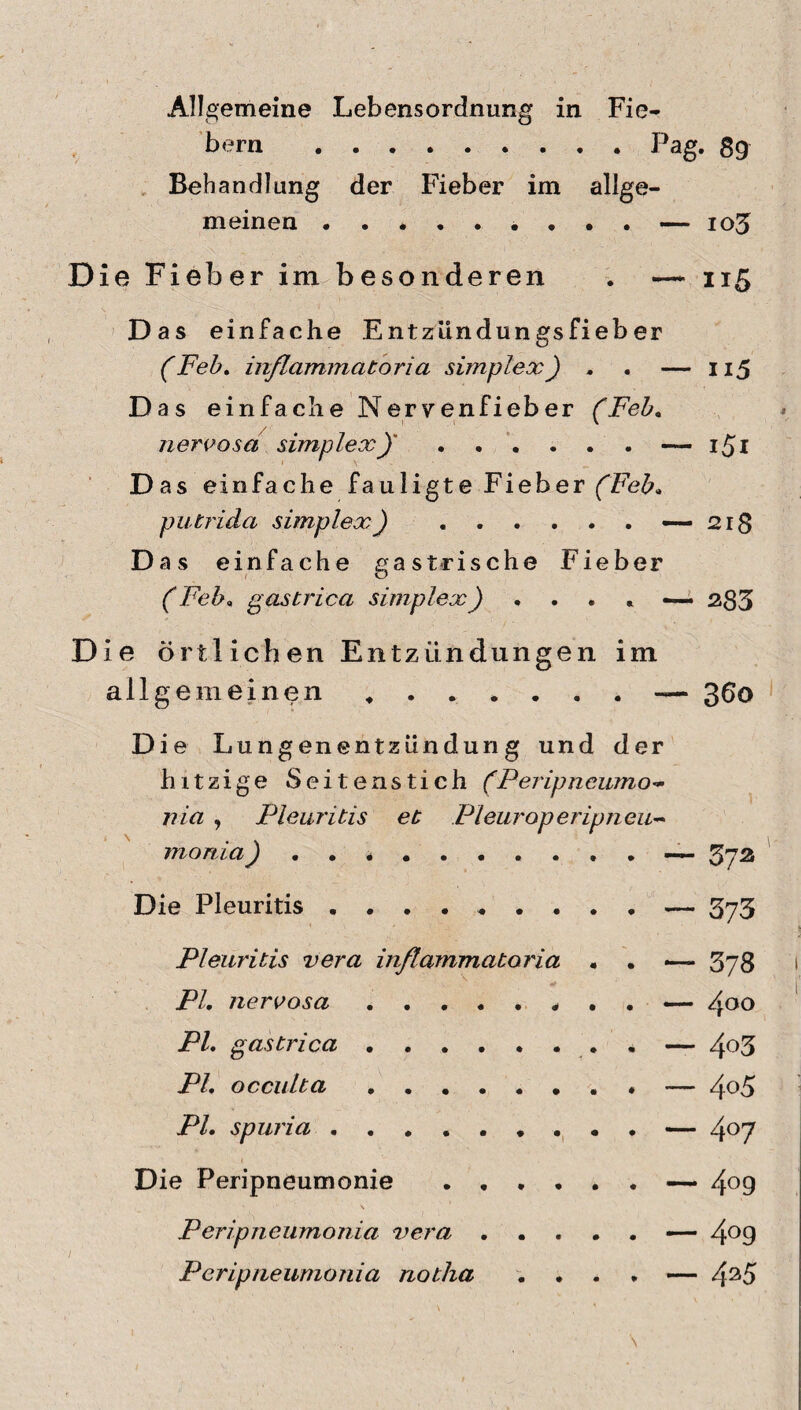 Allgemeine Lebensordnung in Fie¬ bern .Pag. ßg Behandlung der Fieber im allge¬ meinen — 103 Die Fieber im besonderen . —~ 115 Das einfache Entzündungsfieb er (Feh, inßammatoria simplex) . . — 115 Das einfache Nervenfieber (Feh. nervosa simplex)' ..... . — i^i Das einfache fauligte Fieber (Feb. putT'ida simplex) .«—218 Das einfache ga strische Fieber (Fel?, gastrica simplex) . . . , —• 283 Die örtlichen Entzündungen im allgemeinen , . . * . . . — 360 Die Lungenentzündung und der hitzige Seitenstich (Peripncumo- nia , Pleuritis et Pleuroperipneu- mortia ~ 372 Die Pleuritis.— 573 Pleuritis vera inßammatoria • . 378 PI, nervosa.. . . —• /yoo PL gas tri ca .. — 4°3 PI, occulta.— 4o5 PI. spuria.— 4°7 Die Peripneumonie .— 4°9 Peripneumonia vera.— 4°9 Peripneumonia notha .... — 425