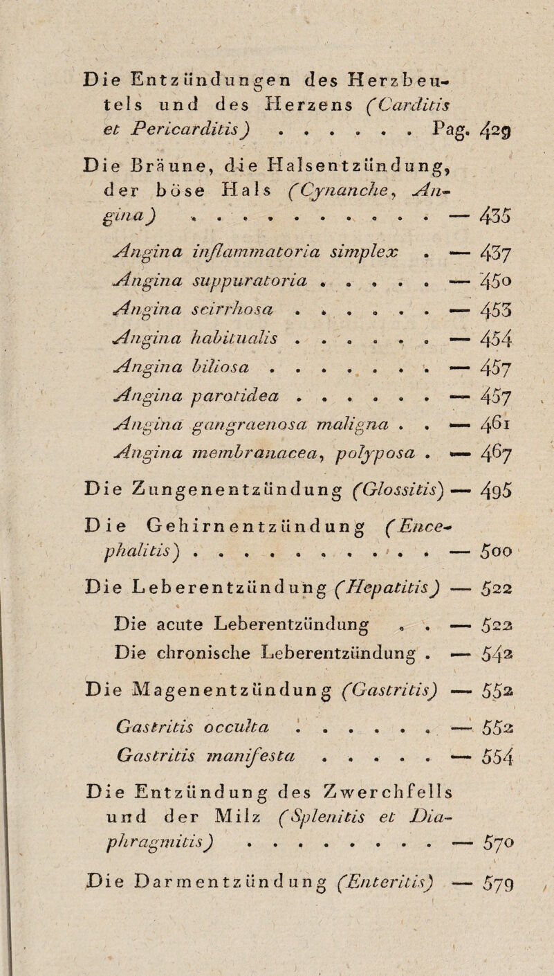 Die Entzündungen des Herzbeu¬ tels und des Herzens (Carditis et Pericarditis) ...... Pag. 429 - Die Bräune, die Halsentzündung, der böse Hals (Cynanche, An¬ gina ) . Angina inflammatoria, simplex Angina suppuratoria .... Angina scirrhosa ..... Angina habituaiis. Angina biliösa. Angina parotidea. Angina gangraenosa maligna . Angina membranacea, polyposa Die Zungenentzündung (Glossitis)— 495 f. \ . Die Gehirnentzündung (Ence¬ phalitis^ .* — 5oo Die Leberentzündung (Hepatitis) — 522 Die acute Leberentzündung , . — 522 Die chronische Leberentzündung . —* 543 Die Magenentzündung (Gastritis) — 552 Gastritis occulta ..— 55^ Gastritis manifesta.«— 554 Die Entzündung des Zwerchfells und der Milz (Splenitis et Dia- phragmitis).— 5 p o , \1 Die Darmentzündung (Enteritis) — 579 — 435 — 437 — 45o — 453 — 454 — 457 — 457 — 461 — 467