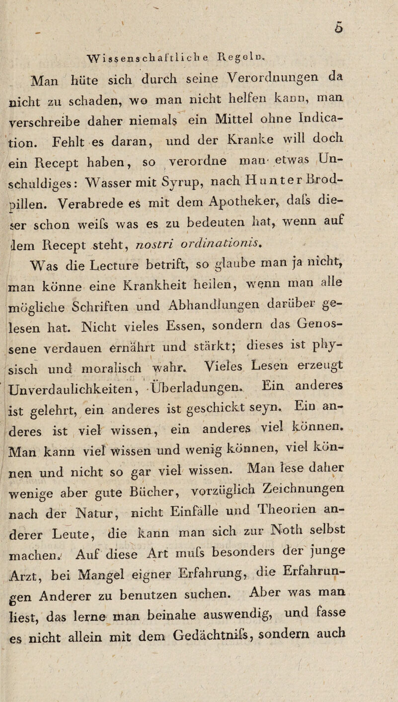 h Wissenscliaftliclie Regeln, Man hüte sich durch seine Verordnungen da nicht zu schaden, wo man nicht helfen kann, man verschreibe daher niemals ein Mittel ohne Indica- tion. Fehlt es daran, und der Kranke will doch ein Recept haben, so verordne man* etwas Un¬ schuldiges: Wasser mit Syrup, nach Hun ter Bxod- pillen. Verabrede es mit dem Apotheker, dafs die¬ ser schon weifs was es zu bedeuten hat, wenn auf - , i ' 1 • dem Recept steht, nostri ordinationis* Was die Lecture betrift, so glaube man ja nicht, man könne eine Krankheit heilen, wenn man alle mögliche Schriften und Abhandlungen darüber ge¬ lesen hat. Nicht vieles Essen, sondern das Genos¬ sene verdauen ernährt und stärkt; dieses ist phy¬ sisch und moralisch wahr* Vieles Lesen erzeugt Unverdaulichkeiten, Überladungen. Ein anderes ■ ■ i _ ist gelehrt, ein anderes ist geschickt seyn. Ein an¬ deres ist viel wissen, ein anderes viel können. Man kann viel wissen und wenig können, viel kön¬ nen und nicht so gar viel wissen. Man lese daher wenige aber gute Bücher, vorzüglich Zeichnungen nach der Natur, nicht Einfälle und Iheorien an¬ derer Leute, die kann man sich zur Noth selbst machen.' Auf diese Art rnufs besonders der junge Arzt, bei Mangel eigner Erfahrung, die Erfahrun¬ gen Anderer zu benutzen suchen. Aber was man liest, das lerne man beinahe auswendig, und fasse es nicht allein mit dem Gedächtnifs, sondern auch ' p ' ' ’ ', .(* .