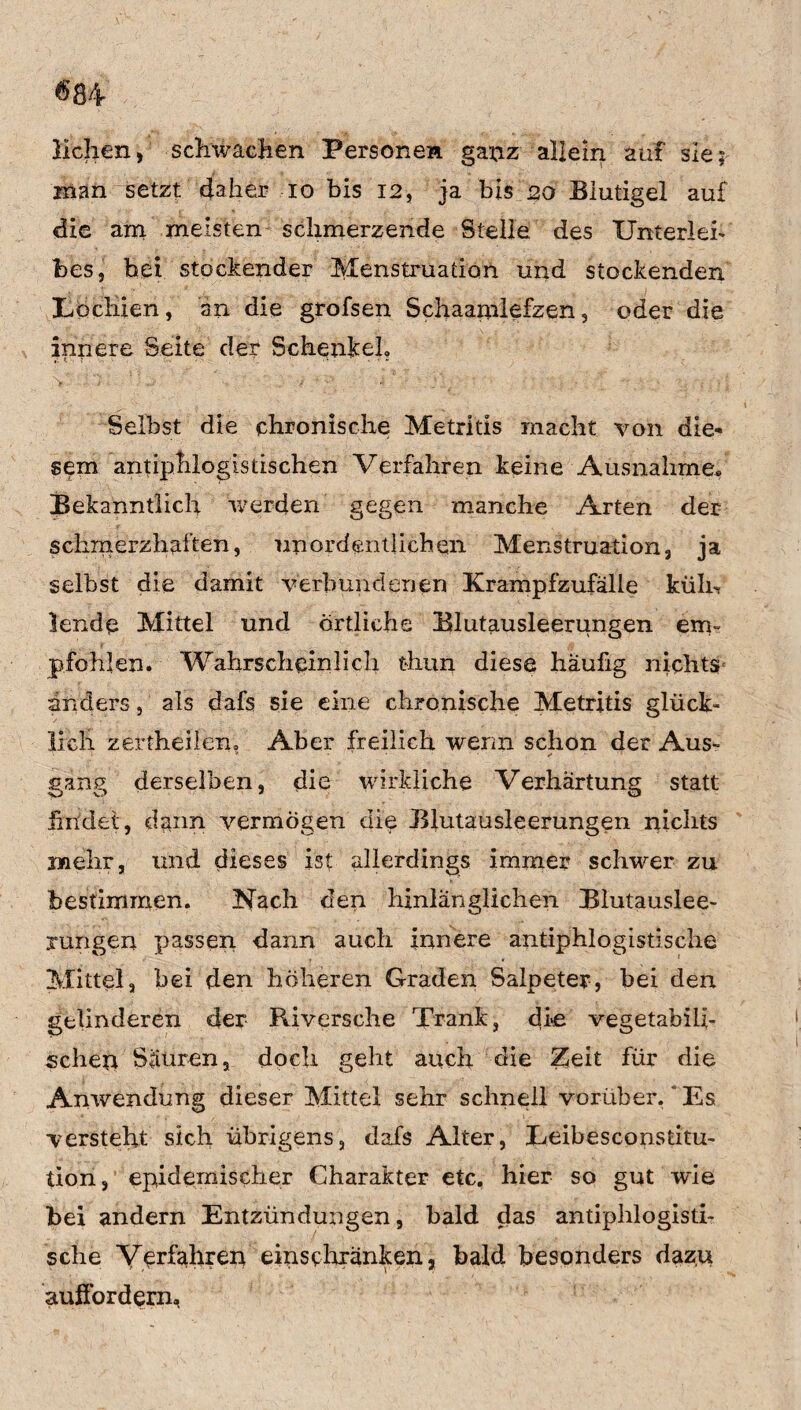 liehen, schwachen Personen ganz allein auf sie; inan setzt daher io bis 12, ja bis 20 Biutigel auf die am meisten schmerzende Stelle des Unterleb bes, bei stockender Menstruation und stockenden Lochien, an die grofsen Schaamlefzen, oder die innere Seite der Schenkel» Selbst die chronische Metritis macht von die¬ sem antiphlogistischen Verfahren keine Ausnahme* Bekanntlich werden gegen manche Arten der schmerzhaften, unordentlichen Menstruation, ja selbst die damit verbundenen ICrampfzufälle ktiln lende Mittel und örtliche Blutausleerungen em- pfohlen. Wahrscheinlich thun diese häufig nichts anders, als dafs sie eine chronische Metritis glück« lieh zertheilen» Aber freilich wenn schon der Aus¬ gang derselben, die wirkliche Verhärtung statt findet, dann vermögen die Blutausleerungen nichts mehr, und dieses ist allerdings immer schwer zu bestimmen. Nach den hinlänglichen Blutauslee¬ rungen passen dann auch innere antiphlogistische Mittel, bei den höheren Graden Salpeter, bei den gelinderen der Riversche Trank, die vegetabili¬ schen Säuren, doch geht auch die Zeit für die Anwendung dieser Mittel sehr schnell vorüber, ~ Es versteht sich übrigens, dafs Alter, Eeibesconsdtu- tion, epidemischer Charakter etc. hier so gut wie bei andern Entzündungen, bald das antiphlogisti¬ sche Verfahren einsehränken, bald besonders dazu aufiordern,