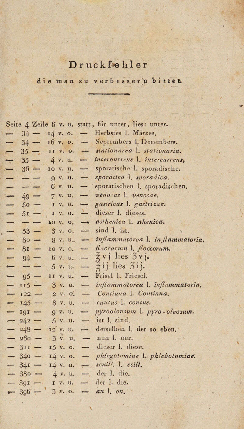 D r u c k f*e !i I e r v • die man zu v e r b e s s. e r ’u bittet. . J t Seite 4 Zeile 6 v. u. » ' ‘ V ;V  • 4 ; • statt, für unter, lies: unter. — 34 — r4 v* °* — Herbstes J. Märzes. — 34 — 16 v. o. -— Septembers 1. Decembers. 7 35 — ii v. o. —- stationärea 1. stationaria. 35 —- 4 v- u• — interourrens 1. intercurrenst <— 36 — io v. u. — sporatische 1. sporadische. — — — g v. u. — sporatica 1. sporadica. — — — 6 v u. *— sporatischen 1. sporadischen. 49 — 7 v- u- —— 'vtno as 1. 'venpsae. — ßo — IV. o. i—~ gastricas 1. gastricae. .— 5i — i v. o. — dieser 1. dieses. — - — IO V, o, —* asihenica 1. sthenica. -— 53 — 3 v. o. — sind 1. ist. — So — 8 v. u.x — inßammatorea 1. infiammatoria. — 8i — io v. o. — ßaccarum 1. ßoccorum. — g4 — 6 v. u. _ ?vj lies 3vj. - -5 v. n. — gi] lies oij. — g5 — ii v. u. — F-risel 1. Friesei. —- n5 — 3 v. u. — inßammatorea 1. inßämmatoria. — 122 - 2 V. o\ — Continua 1. Continua, — i45 — 8 v. U. — cautus 1. contus. — lgI — 9 V. U. —- pyroolonsum 1. pyro - oleosum. — 242 — 5 v. u. —• ist 1. sind. — 248 — 12* v. u. ■— derselben 1. der so eben. — 260 — 3 v u. — nun 1. nur. — 3n — i5 v. 0. — dieser 1. diese. -— 34o — 14 v. 0. — pkiegotomiae 1. phleiotomiae. — 341 — i4 v- u* -— senil/, 1. scill. — 38o — 4 v* u* —, der 1, die. — 391 -— I V. U. — der 1. die. ar~ 396 — 3 v. 0. — an 1. on, V \