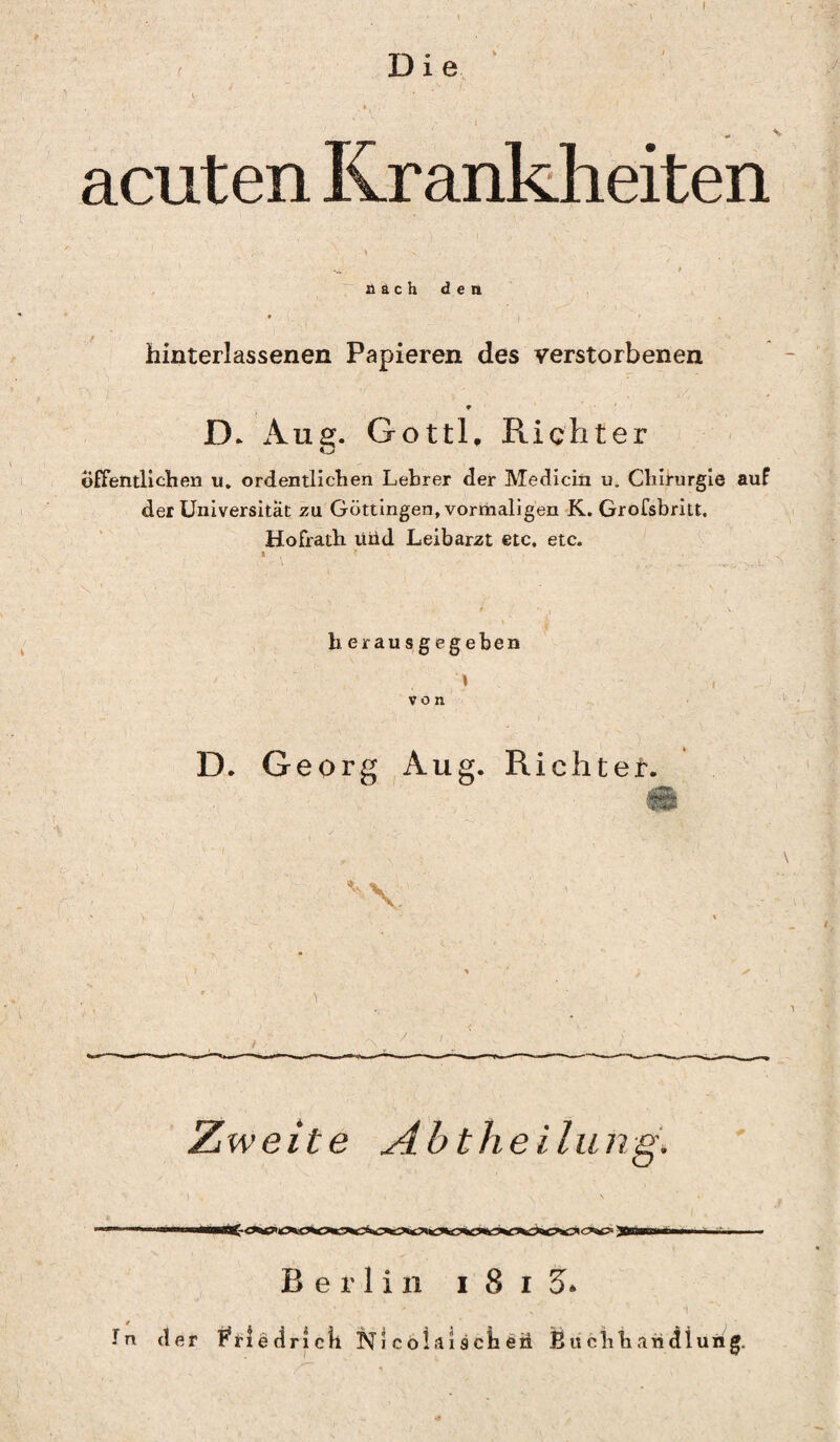 Die 4 acuten Krankheiten nach den hinterlassenen Papieren des verstorbenen * D. Aug. Gottl. Richter O öffentlichen u. ordentlichen Lehrer der Medicin u. Chirurgie auf der Universität zu Göttingen, vormaligen K. Grofsbritt. Hofrath uüd Leibarzt etc, etc. herausgegeben i von D. Georg Aug. Richter. V Zweite Abtheilung. Berlin i 8 i 5» ln der Briedrick NS colai sch eil Buchhandlung.