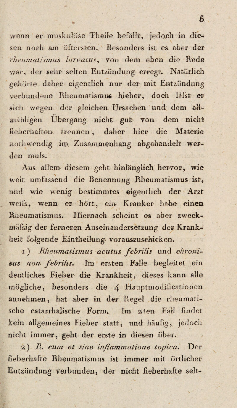 6 wenn er muskulöse Theile befallt, jedoch in die¬ sen noch am öftersten. Besonders ist es aber der rheumatismus lärvatus, von dem eben die Rede war, der sehr selten Entzündung erregt. Natürlich gehörte daher eigentlich nur der mit Entzündung verbundene Rheumatismus hjeher, doch läfst er sich wegen der gleichen Ursachen und dem all- • • manligen Übergang nicht gut von dem nicht fieberhaften trennen , daher hier die Materie Bothwendig im Zusammenhang abgehandelt wer¬ den mufs. Aus allem diesem geht hinlänglich hervor, wie weit umfassend die Benennung Rheumatismus ist, und wie wenig bestimmtes eigentlich der Arzt weifs,, wenn er hört, ein Kranker habe einen i ' ' Rheumatismus. Hiernach scheint es aber zweck- mäfsig der ferneren Auseinandersetzung der Krank¬ heit folgende Eintheilung* vorauszusehieken.. 1) Rheumatismus acutus febrilis und chroni¬ cus non febrilis. Im ersten Falle begleitet ein deutliches Fieber die Krankheit, dieses kann alle mögliche, besonders die /j. Hauptmodilicationen annehmen, hat aber in der Regel die rheumati¬ sche catarrhalische Fornv Im aten Fall findet kein allgemeines Fieber statt, und häufig, jedoch nicht immer, geht der erste in diesen über. 2) R* cum et sine in flamm atione topica. Der fieberhafte Rheumatismus ist immer mit örtlicher Entzündung verbunden, der nicht fieberhafte sek-