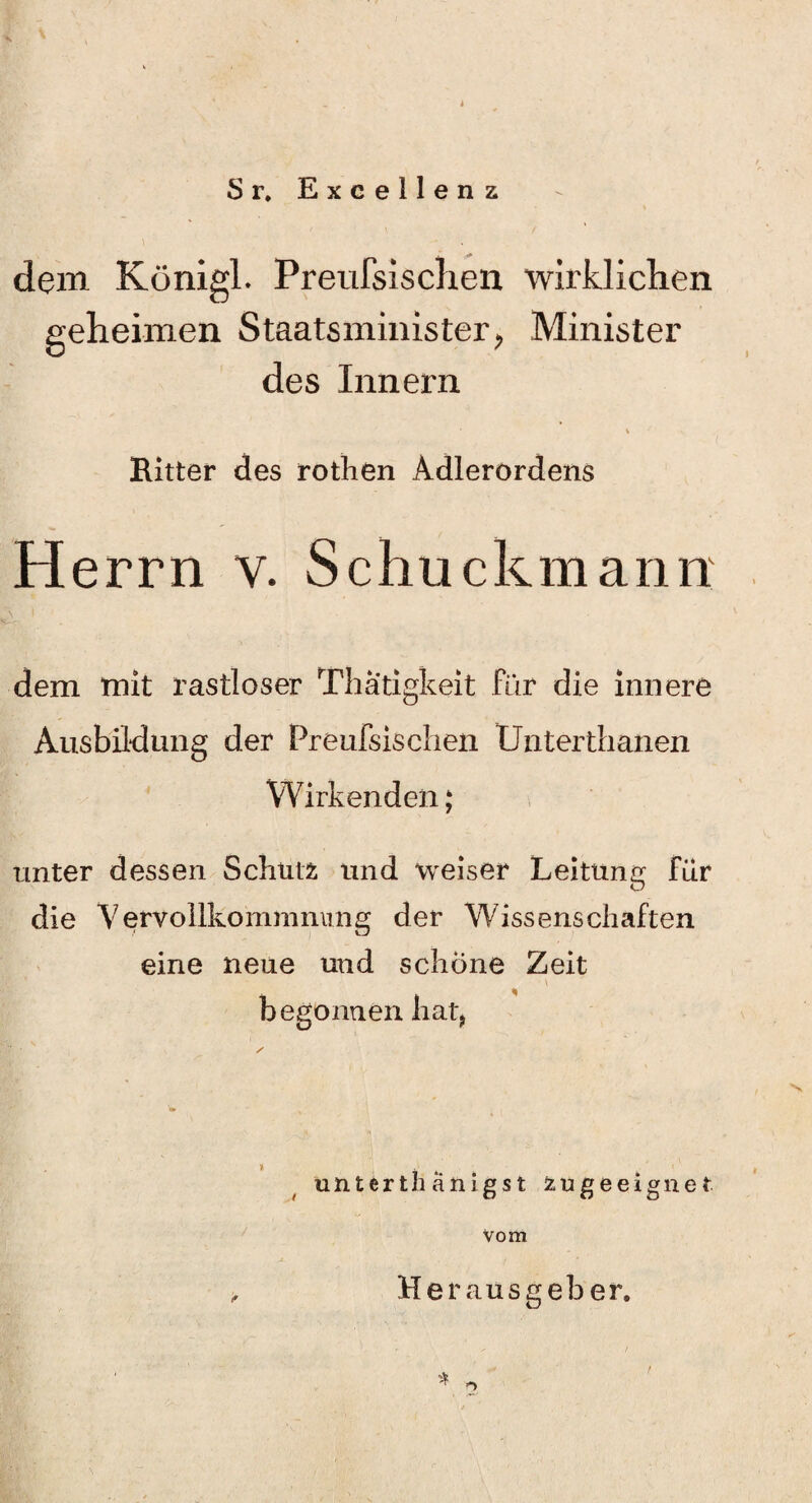 Sr. Excellenz dem Königl. Preufsisclien wirklichen geheimen Staatsminister, Minister des Innern Ritter des rothen Adlerordens Herrn v. Schuckmann dem mit rastloser Thatigkeit für die innere Ausbildung der Preufsischen Untertbanen Wirkenden; unter dessen Schütfc und weiser Leitung für die Vervollkommnung der Wissenschaften eine neue und schöne Zeit begonnen hat, s unterthänigst zugeeignet Vom Herausgeber. BL; f ' / ' * 3, , , ' . ’ \ ' . - f -