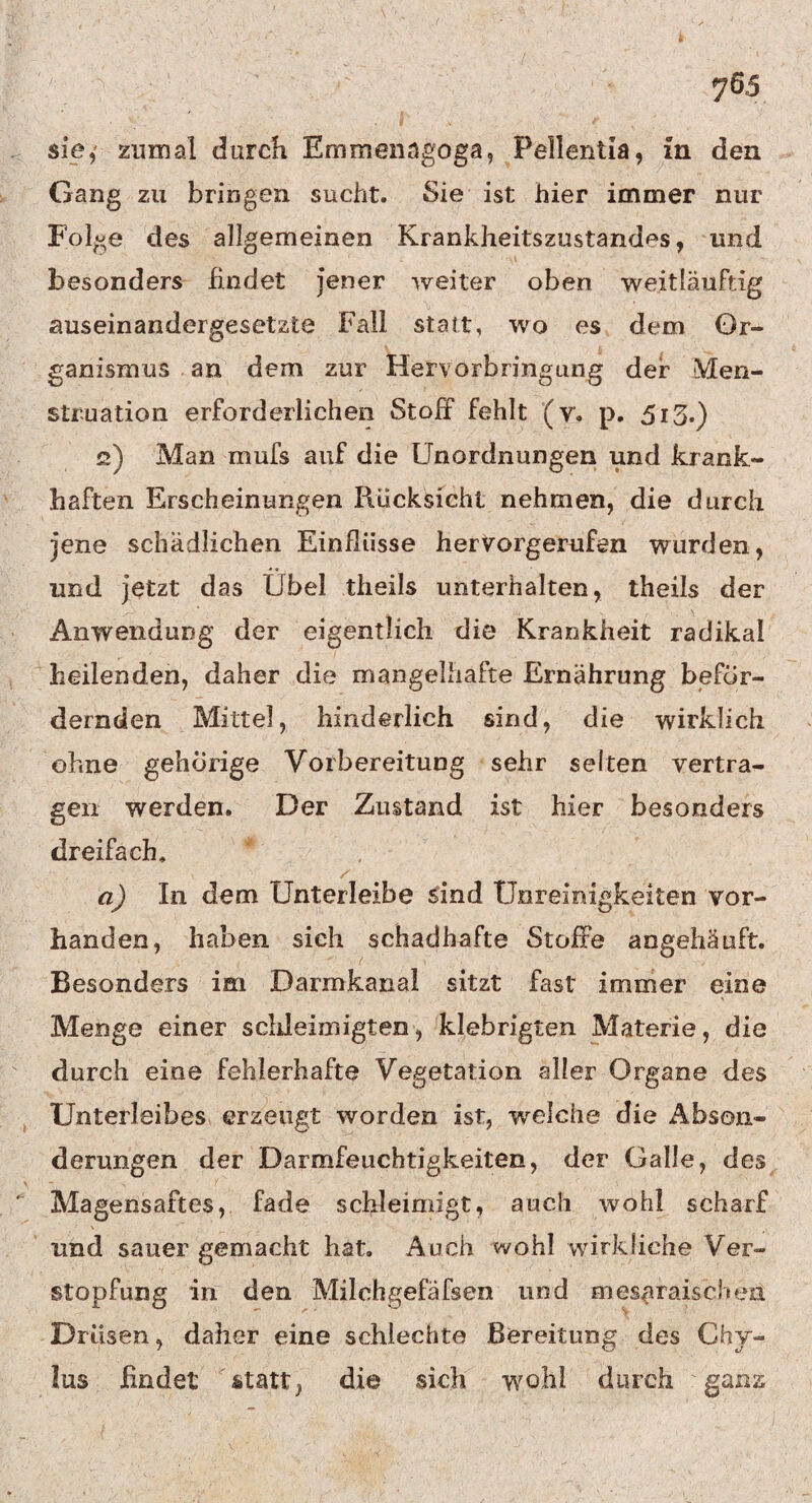 sie,' zumal durch Emmenagoga, Pellentia, in den Gang zu bringen sucht. Sie ist hier immer nur Folge des allgemeinen Krankheitszustand^s, und besonders findet jener weiter oben weitläuftig auseinandergesetzte Fall statt, wo es dem Or¬ ganismus an dem zur Hervorbringung der Men¬ struation erforderlichen Stoff fehlt (v. p. 513.) 2) Man mufs auf die Unordnungen und krank¬ haften Erscheinungen Rücksicht nehmen, die durch jene schädlichen Einflüsse hervorgerufen wurden, und jetzt das Übel tlieils unterhalten, theils der Anwendung der eigentlich die Krankheit radikal heilenden, daher die mangelhafte Ernährung beför¬ dernden Mittel, hinderlich sind, die wirklich ohne gehörige Vorbereitung sehr selten vertra¬ gen werden. Der Zustand ist hier besonders dreifach, / a) In dem Unterleibe sind Unreinigkeiten vor¬ handen, haben sich schadhafte Stoffe angehäuft. Besonders im Darmkanal sitzt fast immer eine Menge einer schleimigten, klebrigten Materie, die durch eine fehlerhafte Vegetation aller Organe des Unterleibes erzeugt worden ist, welche die Abson¬ derungen der Darmfeuchtigkeiten, der Galle, des Magensaftes, fade schleimigt, auch wohl scharf und sauer gemacht hat. Auch wohl wirkliche Ver¬ stopfung in den Milchgefäfsen und mesaraischen Drüsen, daher eine schlechte Bereitung des Chy- lus findet statt} die sich wohl durch ganz