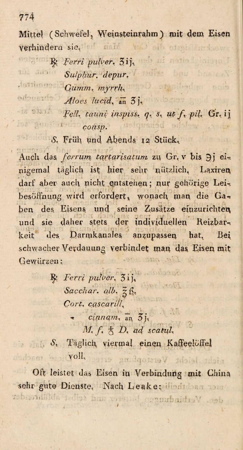 Mittel (Schwefel, Weinsteinrahm) mit dem Eisen Yetilindem sie, ^ perri pulver. 3>ij\ Sulp hur, depur. Gumm, inyrrlu Aloes lucid, aTi 5 j\ Fell tauni inspiss, q. s% ut f, pih Gr« ij consp. S, Früh und Abends 12 Stücke Aach das fer rum tqrtarisatuni zu Gr, v bis 9 j ei« nigernal täglich ist hier sehr nützlich, Laxiren darf aber auch nicht entstehen; nur gehörige Lei«, b es Öffnung wird erfordert, wonach man die Ga-i ben des Eisens und seine Zusätze einzurichten und sie daher stets der individuellen Heizbar-, keit des Darmkanales, anzupassen hat. Bei schwacher Verdauung verbindet mau das Eisen mit Gewürzen; Ferri pule er, 5 i j4 Sacchar. alb, g ß,. Qort, c/iscarill, -1' ' . i . -v , V « cinnam, Tn 5]\ Af, f, j 2T ad scatul, & Täglich viermal einen Kaffeelöffel Voll, Off leistet das Eisen in Verbindung mit China sehr gute Dienste« Nach Leake; <