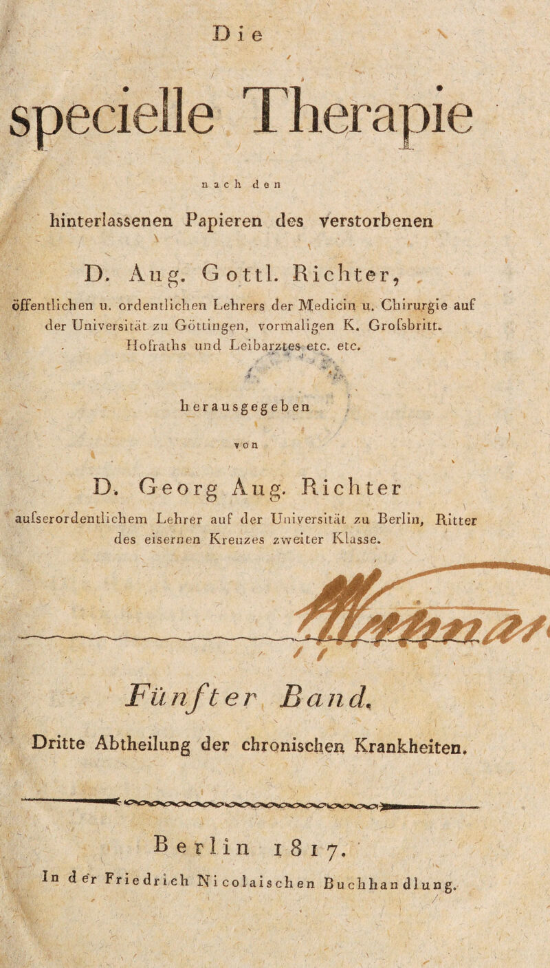 specielle Therapie nach den hinterlassenen Papieren des verstorbenen \ D. Aug. Gottl. Richter, . öffentlichen u. ordentlichen Lehrers der Medicln u. Chirurgie auf der Universität zu Göttingen, vormaligen K. Grofsbritt. Ilofraths und Leibarztes etc. etc. herausgegeben D. Georg Aug. Richter aufserordentlichem Lehrer auf der Universität zu Berlin, Ritter des eisernen Kreuzes zweiter Klasse. Fünfter Band, Dritte Abtheilung der chronischen Krankheiten. Berlin 1817. In der Friedrich Nicolaischen Buchhandlung.