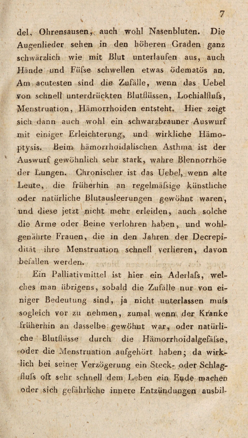 del, Ohrensausen, auch wohl Nasenbluten. Die I Augenlieder sehen in den höheren Graden ganz schwärzlich wie mit Blut unterlaufen aus, auch Hände und Füfse schwellen etwas ÖdematÖs an. Am acutesten sind die Zufälle, wenn das Uebel von schnell unterdrückten ßlutflüssen, Lochialflufs, JVIenstruation, Hämorrhoiden entsteht. Hier zeigt sich dann auch wohl ein schwarzbrauner Auswurf mit einiger Erleichterung, und wirkliche Hämo- ptysis. Beim hämorrhoidalischen Asthma ist der Auswurf gewöhnlich sehr stark, wahre Blennorrhoe der Lungen. Chronischer ist das Uebel, wenn alte Leute, die früherhin an regelmäfsige künstliche oder natürliche ßlutausleerungen gewöhnt waren, und diese jetzt nicht mehr erleiden, auch solche die Arme oder Beine verlohren haben, und wohl¬ genährte Frauen, die in den Jahren der Decrepi- dität ihre Menstruation schnell verlieren, davon befallen werden* Ein Palliativmittel ist hier ein Aderlafs,' wel¬ ches man übrigens, sobald die Zufälle nur von ei¬ niger Bedeutung sind, ja nicht unterlassen muls sogleich vor zu nehmen, zumal wenm der Kranke früherhin an dasselbe gewöhnt war, oder natürli¬ che Blutflüsse durch die Hämorrhoidalgefäfse, ‘oder die Menstruation aufgehört haben, da wirk¬ lich bei seiner Verzögerung ein Steck- oder Schlag- fluis oft sehr schnell dem Leben ein Eipide niaehen oder sich gefährliche innere Entzündungen ausbil-