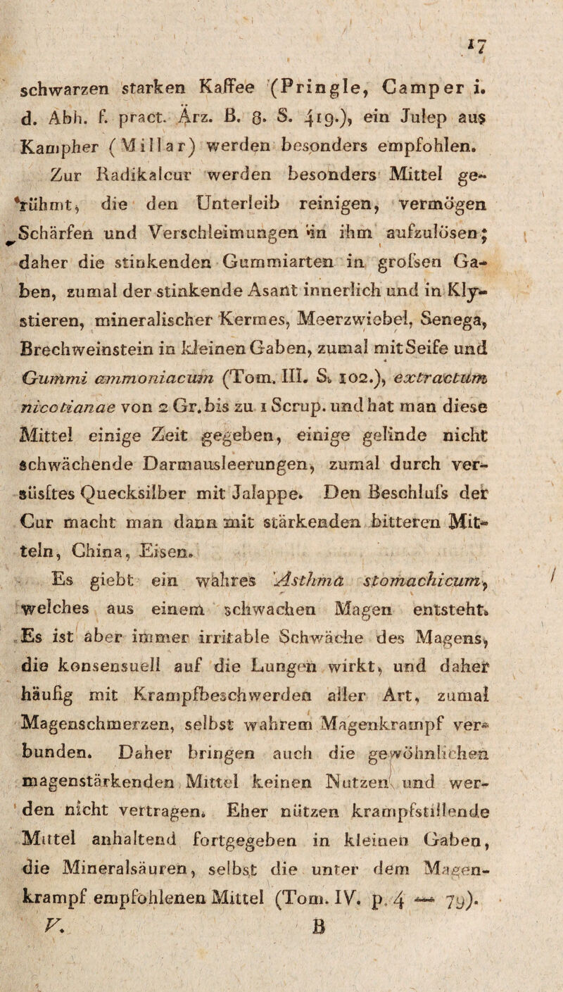 schwarzen starken Kaffee (Pringle, Camper i. d. Abh. f. pract. Ärz* ß- 8» 4i9*)> Julep aus Kanjpher (Miliar) werden besonders empfohlen. Zur Radikalcur werden besonders Mittel ge« ‘rühmt, die den Unterleib reinigen, vermögen ^Schärfen und Verschleimungen »in ihm aufzulÖsen J daher die stinkenden Gummiarten in grofsen Ga¬ ben, zumal der stinkende Asant innerlich und in Kly- stieren, mineralischer Kermes, Meerzwiebel, Senega, Brechweinstein in Ideinen Gaben, zumal mitSeife und 4 Gummi ammoniacuin (Tom. IIL St 102.), extractum nicotianae von 2 Gr.bis zu i Scrup. und hat man diese Mittel einige Zeit gegeben, einige gelinde nicht schwächende Darmausleerungen, zumal durch ver- süsftes Quecksilber mit Jalappe. Den Beschlufs der Cur macht man dann mit stärkenden bitteren Mit^ teln, China, Eisen. Es giebt ein wälires ''Asthma stomachicum^ welches aus einem schwachen Magen entsteht» Es ist aber immer irritable Schwädie des Magens^ die konsensueli auf die Lungen wirkt, und daher häufig mit Krampfbeschwerden aller Art. zumal Magenschmerzen, selbst wahrem Magenkratnpf ver* bunden. Daher bringen auch die gewöhnlichen ^ I magenstärkenden Mittel keinen Nützen\ und wer- ' den nicht vertragen» Eher nützen krampfstillende Mittel anhaltend fortgegeben in kleinen Gaben, die Mineralsäuren, selbst die unter dem Magen¬ krampf empfohlenen Mittel (Tonu IV. p. 4 79)*