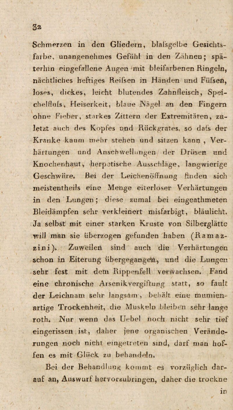 3ä Schmerzen in den Gliedern, blaisgölbe Gesichts¬ farbe, unangenehmes Gefühl in den Zahnen* spä¬ terhin eingefallene Augen mit bleifarbenen Ringeln, nächtliches heftiges Reifsen in Händen und Füfsefi, losf^s, dickes, leicht blutendes Zahnfleisch, Spei- cbelßiifs, Heiserkeit, blaue Nägel an den Fingern ohne Fieber, starkes Zittern der Extremitären, zu¬ letzt auch des Kopfes und Rückgrates, so dais der Kranke kaum mehr stehen und sitzen kann , Ver¬ härtungen und AnschWellungen/ der Drüsen und Knochenhaut, herpetische Ausschläge, langwierige Geschwüre« Bei der Leichenöflrnung finden sich meistentheils eine Menge eiterloser Verhärtungen in den Lungen; diese zumal bei eingeathmeten Bleidämpfen sehr verkleinert misfarbigt, biäulicht. Ja selbst mit einer starken Kruste von Silberglätte v?ill mail sie überzogen gefunden haben (Ramaz- zini)» Zuweilen sind auch die Verhärtungen schon in Eiterung übergegangdil, und die Lungen sehr fest mit dem Rippenfell verwachsen. Fand eine chronische Arsenik Vergiftung statt, so fault der Leichnam sehr langsam , befiält eine mumien- artige Trockenheit, die Muskeln bleiben sehr lange roth« Nur wenn das Uebel noch nicht sehr tief eingerissen ist, daher jene organischen Verände¬ rungen noch nicht eingetreten sind, darf man hof¬ fen es mit Glück zu behandeln^ Bei der Behandlun^j kommt es vorzüglich dar¬ auf an, Auswurf iiervorzubnngen, daher die trockne in