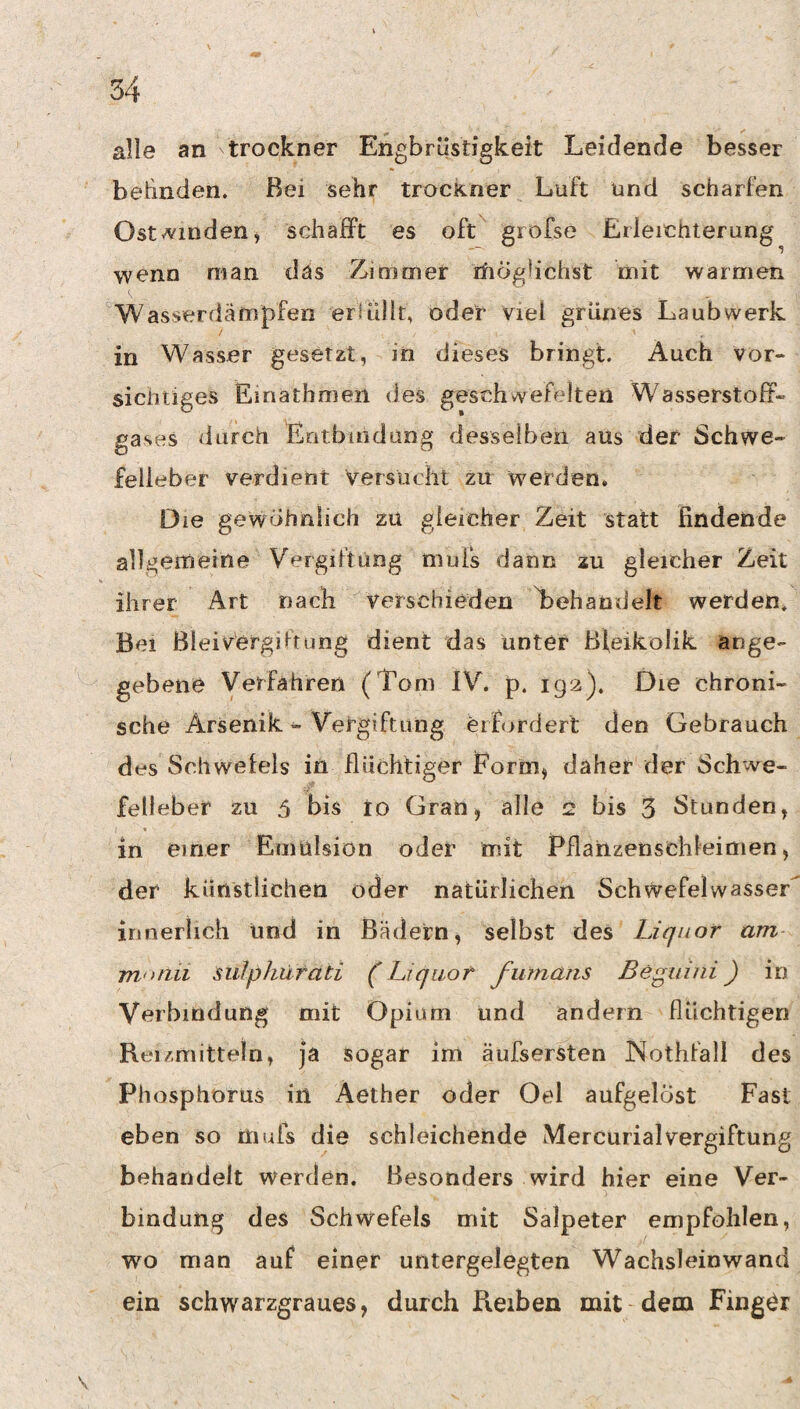 alle an trockner Engbrüstigkeit Leidende besser belinden. Bei sehr trockner Luft und scharfen Ost-finden j schafft es oft gi ofse Erleichterung wenn man das Zimmer rfioghchst mit warmen Wasserdämpfen erlüllt, oder viel grünes Laubwerk in Wasser gesetzt, in dieses bringt. Auch vor- siciitiges Einathmen des geschwefelten Wasserstoff¬ gases durch Eotbiridung desselben aus der Schwe¬ felleber verdient Versucht zu werden. Die gewöhnlich zu gleicher Zeit statt findende allgemeine Vergdtüng mufs dann zu gleicher Zeit ihrer Art nach verschieden Gehandelt werden, Bel BleivergiFtung dient das unter Bieikolik ange¬ gebene Verfahren (Tom IV. p. 192). Die chroni¬ sche Arsenik ^ Vergiftung erfordert den Gebrauch des Schwefels in flüchtiger Eorriij daher der Schwe¬ felleber zu 5 bis to Gran, alle 2 bis 3 Stunden, in einer Emulsion oder mit Pflanzenschleimen, der künstlichen oder natürlichen Schwefelwasser innerlich und in Bädern, selbst des Liquor am motiii siilphürati (Liquor fumans ßeguini) in Verbindung mit Opium und andern flüchtigen Reizmitteln, ja sogar im äufsersten Nothfall des Phosphorus in Aether oder Oel aufgelöst Fast eben so niufs die schleichende MercurialVergiftung behandelt werden. Besonders wird hier eine Ver¬ bindung des Schwefels mit Salpeter empfohlen, wo man auf einer untergeJegten Wachsleinwand ein schwarzgraues, durch Reiben mit dem Finger