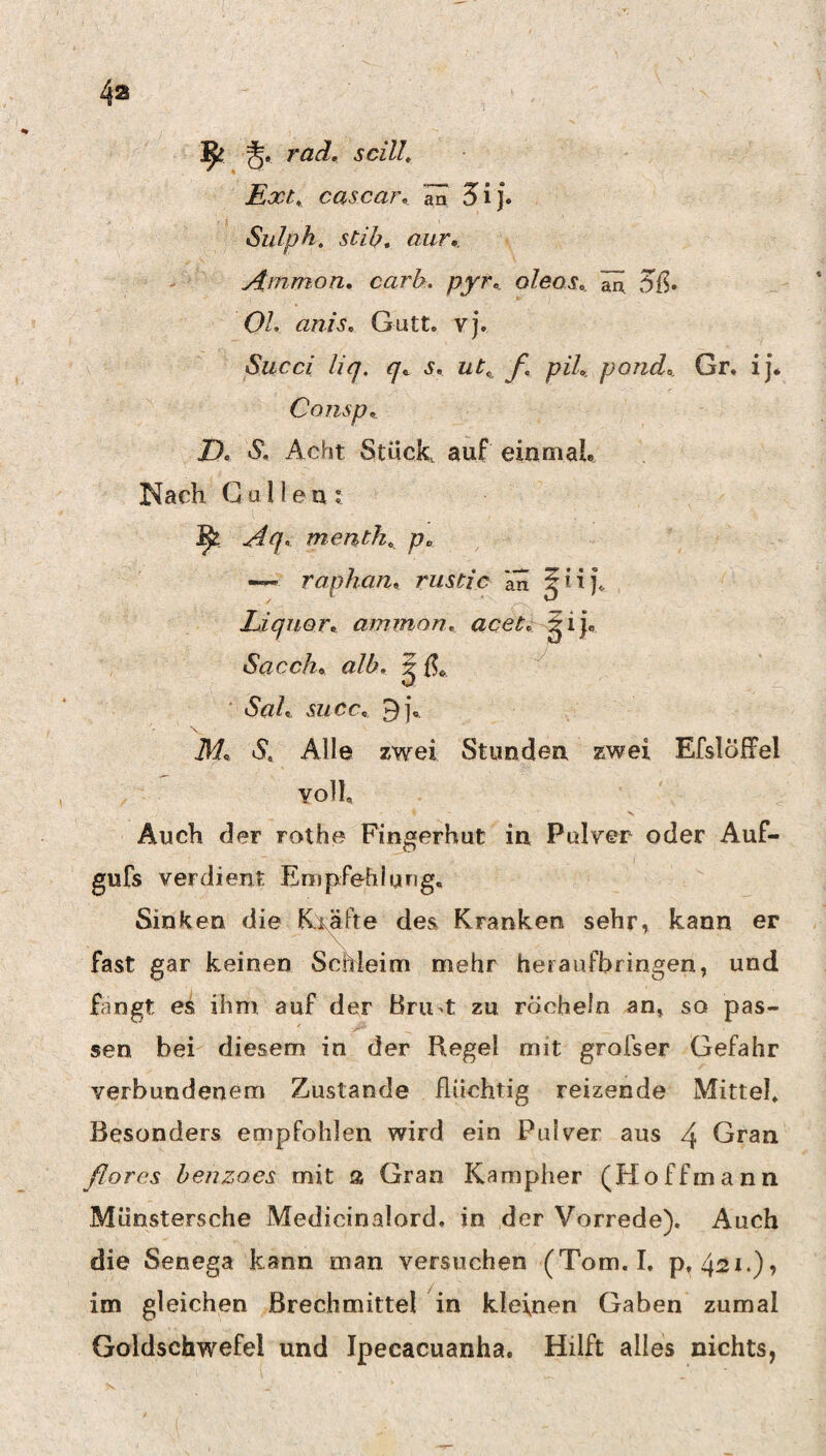 4a ^ J. rad. scilL Ext,, cascar, ön 5ij. Sulph. stib, aur,. ydiTimon, cark. pyr,. oleos, äü 5ß* OL anis, Gutt. yj. Succi liq. q, s, ut, f, piL pond^ Gr, ij* Consp, J), S, Acht. Stück auf einmaL !Nach Culleu? ^ -^'7- menth, p^ raphati, rustic kn Liquorf. aminon, acet,: ^ ij« Sacch^ alb, ^ ■ Sah mcc, 9], M, iS, Alle zwei Stunden zwei Efslöffel voll V Auch der rothe Fingerhut in Pulyer oder Auf- gufs verdient Empfehlung. Sinken die Exäfte des Kranken sehr, kann er fast gar keinen Schleim mehr heraufbringen, und fangt es ihm auf der Bru-t zu röcheln an, so pas- sen bei diesem in der Regel mit grofser Gefahr verbundenem Zustande flüchtig reizende Mittel. Besonders empfohlen wird ein Pulver aus 4 Gran florcs beuzoes mit a Gran Kampher (Hoffmann Münstersche Medicinalord, in der Vorrede). Auch die Senega kann man versuchen (Tom. I, p, 421.), im gleichen Brechmittel in kleinen Gaben zumal Goldschwefel und Jpecacuanha. Hilft alles nichts,