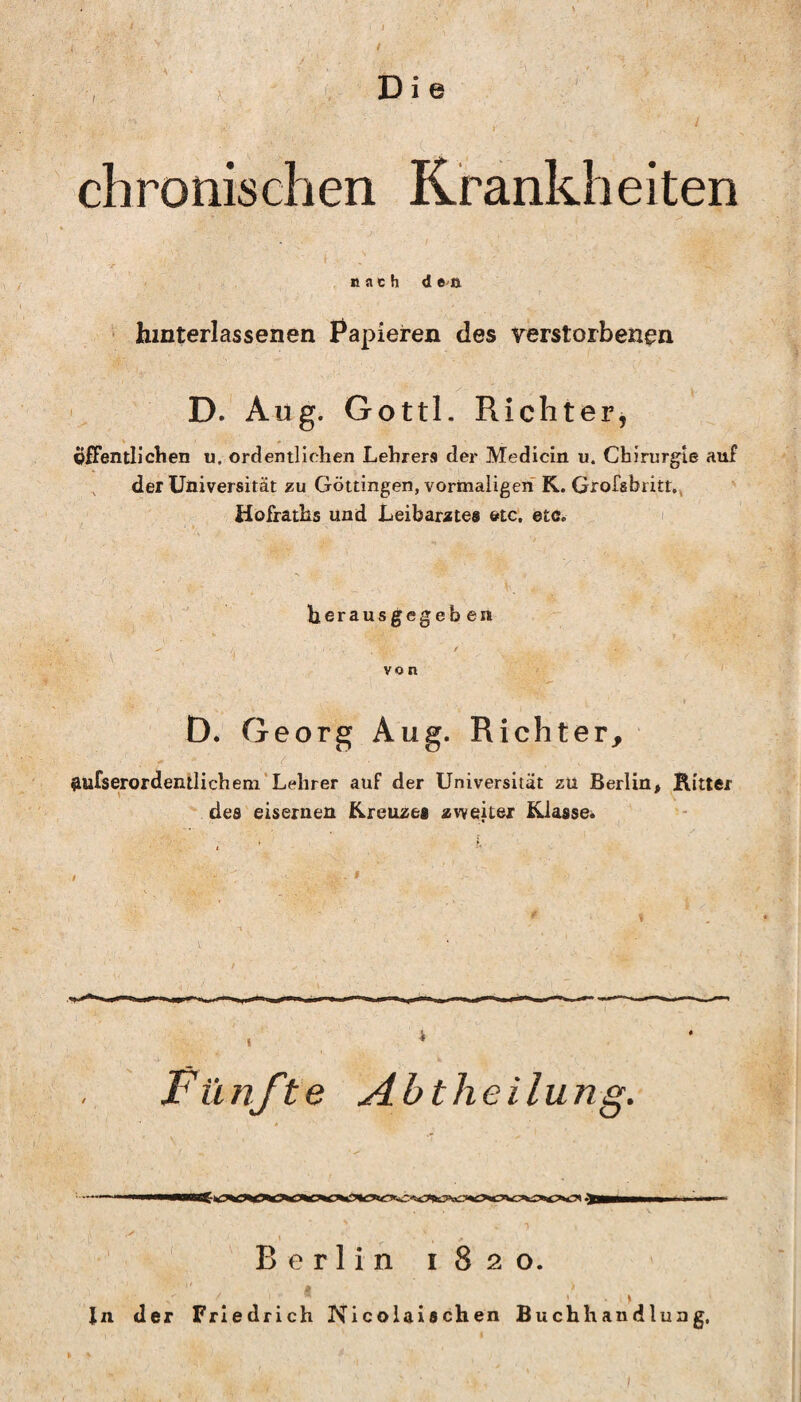 i K t D i e chronischen Krankheiten nach d ett hmterlassenen Papieren des verstorbenen D.‘ Aug. Gottl. Richter, V * öfFentliclien u. ordentlichen Lehrers der Medicin u. Chirurgie auf der Universität zu Göttingen, vormaligen K. Grofsbritr.j Hofraths und Leibarztes etc. etc. herausgegeb en von D. Georg Aug. Richter, ftufserordentlichem’Lehrer auf der Universität zu Berlin. Ritter ' . . des eisernen Kreuzes zweiter Klasse. Fünfte Abtheilung. ' ' 'Berlin 1820. Jn der Friedrich Nicolaischen Buchhandlung, )