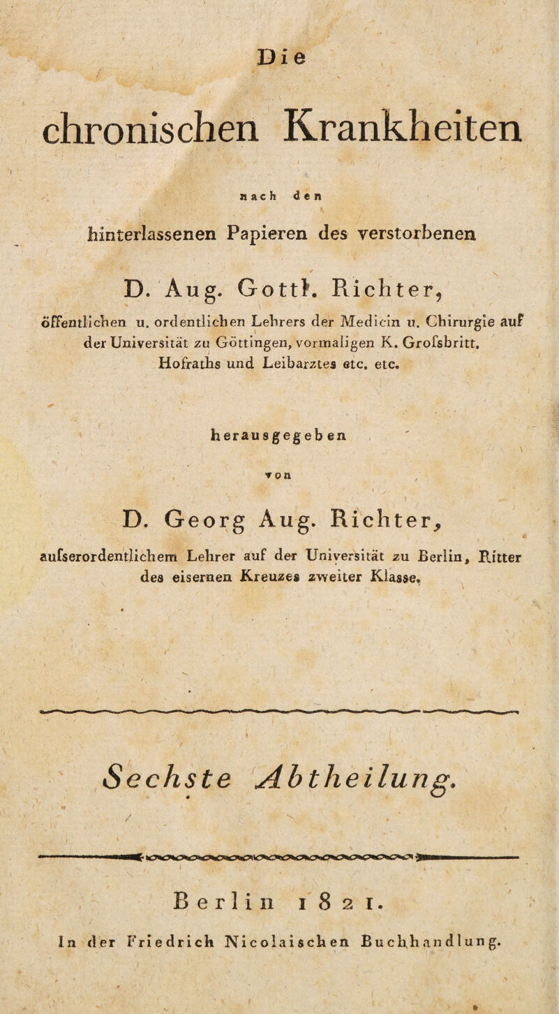 chronischen Krankheiten nach den hinterlassenen Papieren des verstorbenen D. Aug. GottK Richter, oEFentllchen u. ordentlichen Lehrers der Medicin u. Chirurgie auf der Universität zu Göttingen, vormaligen K. Grofsbritt. Hofraths und Leibarztes etc. etc. herausgegeben D. Georg Aug. Richter,, aufserordentlichem Lehrer auf der Universität zu Berlin, Ritter des eisernen Kreuzes zweiter Klasse* Sechste yibtheilung. Berlin 1821. ln der Friedrich Nicolaischen Buchhandlung.