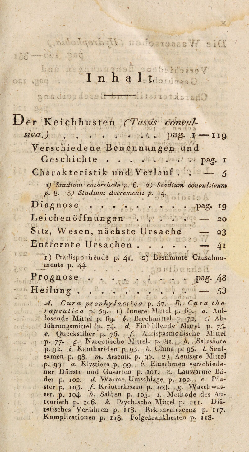 » j i .jj ‘ ^ * ■ ^ I iJ- > --- n v« V ;• r i K ' • ’ '’•* ’' ..} ■'■■ ;* X > ? ’'? 0 '<^' Inh a l.t.;« ;«äU r-x - ’ » ,. - ' .j V# *. V • •■ i. ,4 V W » A- ♦ V «.V er ’Keichh 11 sten rTussis' coni’Ul^ sh'aj- . . . ♦ pag. .1 —119 * ■ ■* ¥ '' ■ ^ , /[T ..Verschiede n e B e n e n n u n g e n: in n d Geschichte . . . . . •: .t ./ pag. i Charakteristik und'Verl auf . — 5 1) Stadium cntäfrhnia ^p. ‘6. ti) Stadium contfulswum r. 8* 3^ Stadium decremcnti p. lA, , / • . . ‘ ‘ <) l 5 Diagnose . . . /• . . • , . rpag* 19 Leichenöffnungen - V' . ‘-i r — 20 Sitz, Wesen, nächste Ursache — 23 Entfernte Ursachen.— Ai l) Prädisponirende p. ^r* 2) Besummtö Causalmo- mente p. 44* ♦ . . K ^ . . ■ , '1 ni1-. c;*:,1 Prognose, . . , 4. . .P^g* r. J.' } Heil un 53 Cura pr ophy ,l acti c.A p. 57.' -S* - Cura the- rapeutica p. 59*• l) Innere Mittel p. 69.; ß. Anf- lösende Mittel p. 6g. ^.. Brechmittel p. 72, c. Ab¬ führungsmittel ^'p. 74- Einhüllende iVliUjel p. 75* ) e, Quecksilber p. 7b» y. Antispäsmodiscbe Mittel ' “P* 77* Nareotische Mittel, p. ,81.i,/-« Salzsäure p. 92. i. Kanthariden p. g3- China p, gü- /. Senf¬ samen p. g8. m. Arsenik p. 98. 2) Aeui’se;'e Mittel 'P*'99*^ ß. Klystierej.p, 99., Einathmen verschiede¬ ner Dünste und Gasarten p. loi. c. Lauwarme Bä¬ der p. 102. d. Warme Umschläge p. 102.,, e. Pfla¬ ster,p. io3» f. Kräuterkissen p. lofl. , g, ^VVaschwas- ser. p. io4* Salben p. 105. z- Methode des Au- tenrleth p. 106. h. Psychische Mittel p. m. Diä¬ tetisches Verfahren p. ii3. Ilekoavalescenz p. 117. Komplicationen p. n8. Folgekrankheiten p. ii8*