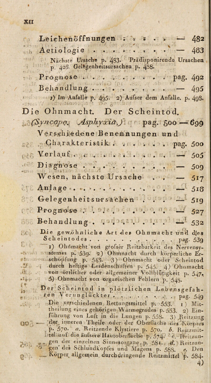 Le ic h eil o f f n un g e n b Aetioipgie » ? «r i i.' * ^02 • ' • • ““ 4Ö3 ^ ' Nächste Ursächis p. 4S3* ’ 'Pxädisponirende Ursachea p. 426. Gelfegenheitsursachen p. 4S8- Prognose . , , % ,■ . , . , 49^ Behandlung ... — 4g5 > j) Im“Anfalle p. 4‘95- 2)‘Aüfser dem Anfalle, p. 498. Die Ohnmacht. Der Scheintod. Asphyaciä jl ; ^ pag- 5oo — 699 y e r Steiliie de ne • B e n en n ung e n und £.' r > • • d ■) pag. 500 — 5o5' — 509 — 517 ~ 5iS —• 519 — 527 —^ 532 . :c.i t '7 t ^ \ t- 00 ■;y- w / Q h a, r a k t e r i s t i k / * i . , V e r 1 a u f .' i: . . . •': . , DiäjöfU''ose . Wesen, nächste Ursache- An 1 a g e ^. •. •. -. -. -, *. •. Gelegenheitsu-rsächen ■ . Prognoise Behandlung , D i e ge w,ö li ii 1 i.c h e Ar t <1 e f Oh nmacht und dfe s Scheintodes.. pag. 53g l) Olirfrnacht von grofser Reltzbarkeit des Nervensy- i 'vstemes p. 53g. 2) Ohriinacht durch körperliche Er- Schöpfung p. 543. . 3) Ohnmacht oder Scheintod • ■I durch heftige -Leidensdhäften p. 545. 4) von vörtUclier oder allgemeiner Vollblütigkeit p. 547« 5) Ohnmacht yon organischen Fehlern p. 543. PerJ Schieintj^o d in plötzlichen Lebensgefah¬ re h V er u n gl uck t.er . . . . . pag, 54g Die verschiedenen, Rettungsmittel p. 553. i) Mit- tbeilung eines gehörigen Wärmegrades p. 553. 2) Ein¬ führung von Luft in die Lungen p. 558. 3) .Reitzun»' —der^^ inneren Thgile oder der Oberfläche des'Körpers y P* 570. a. Reitzende Klystiere p. 570. 6. Heitzmit- atölnaut die äufsere Hautobeifläclte p. 574 ' ö, R''eitzun- n einzelnen Sinnesorgane. p, 58i. t/.. ' Reitziin- gen des Schlundkopfes und Vlagens p. 5$8. <?• Den Körper allgemein durchdringende Reitzmitfdl 'p. 584* 4)