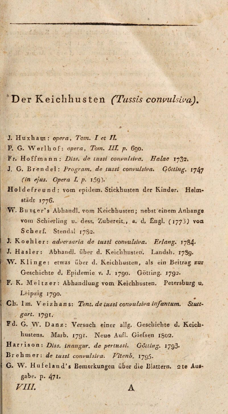 'Der Keiclihusten (Tussis convulsiva). J. Huxbam: opera^ Tom. I et Tt, ! ’ P, ^G. Werlbof: opera, Tom, IlT. p, 6go. Fr. Ho ff mann: Diss. de lussi conuitlswa. Halae 1732. L J. G. Brendel: Program, de jtussi conouhwa, Qöiting, 1747 (in ejus. Opera I, p. 15^).' Holdefreund: vom epidem. Stickhusten der Kinder* Helm- städt 1776. >W. B utier’s Abhandl. vom Keichbusten; nebst'einem Anhänge vom Schierling u., dess. Zubereit.> a. d. Engl. (1773^ von Scherf. Stendal 1782. 1.: J. Koehler: adoersaria de tussi convulsiva. Erlang, iy84* ^ J. Haslers Abhandl. über d. Kelchhusten. Landsh. 17S9. l-.yV. Klinge: etwas über d. Keichbusten, als ein Beitrag zur Geschichte d. Epidemie v. J. 1790* Gotting. 1792. F. K. Meitzer: Abhandlung vom Keichbusten. Petersburg u, Leipzig 1790. '  Ch. Im* Veizhans: Tent, de lussi convulsiva infantum. StuCC- gart. 1791- Fd. G. W. Danz: Versuch einer allg. Geschichte d. Keich* hustens. Marb. I7gr. Neue Aufl. Giefsen 1802. Harrison: Diss. inaugur. de per tussi, Gotting, 1793» Br eh mer: de tussi convulsiva. Vitenb, 1795« ‘ G. W. Hufeland’s Bemerkungen ülser die Blattern. i2te Auf¬ gabe, p. 471. VIII. A I