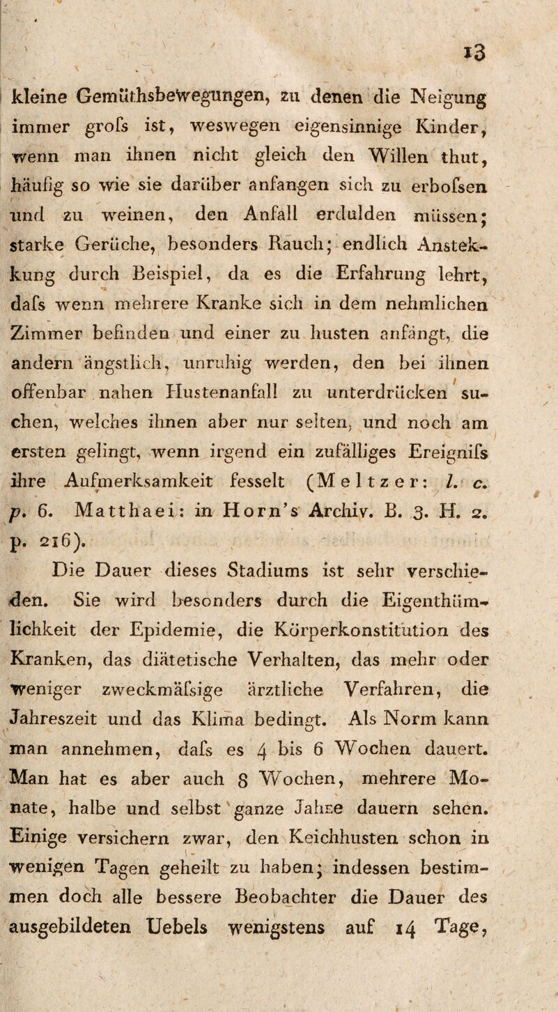 kleine Gemüt.hsbeVv’egungen, zu denen die Neigung immer grofs ist, weswegen eigensinnige Kinder, wenn man ihnen nicht gleich den Willen thut, häufig so wie sie darüber anfangen sich zu erbofsen r und zu weinen, den Anfall erdulden müssen; starke Gerüche, besonders Rauch; endlich Austek- kung durch Beispiel, da es die Erfahrung lehrt, dafs wenn mehrere Kranke sich in dem nehmlichen Zimmer befinden und einer zu husten anfängt, die andern ängstlich, iinndiig werden, den bei ihnen j offenbar nahen Hustenanfall zu unterdrücken su¬ chen, welches ihnen aber nur selten, und noch am ersten gelingt, wenn irgend ein zufälliges Ereignifs ihre Aufmerksamkeit fesselt (Meitzer: l, c. p» 6. Matthaei: in Horn’s Archiv. B. 3. H. 2. p. 216). Die Dauer dieses Stadiums ist sehr verschie^ den. Sie wird Besonders durch die Eigenthüm- lichkeit der Epidemie, die Korperkonstitiition des Kranken, das diätetische Verhalten, das mehr oder Weniger zweckmäfsige ärztliche Verfahren, die Jahreszeit und das Klima bedin^tt. Als Norm kann man annehmen, dafs es 4 t)is 6 Wochen dauert. Man hat es aber auch 8 Wochen, mehrere Mo¬ nate, halbe und selbst'ganze Jahre dauern sehen. Einige versichern zwar, den>Keichhiisten schon in wenigen Tagen geheilt zu haben; indessen bestim¬ men doch alle bessere Beoba^chter die Dauer des ausgebildeten Uebels wenigstens auf 14 Tage,