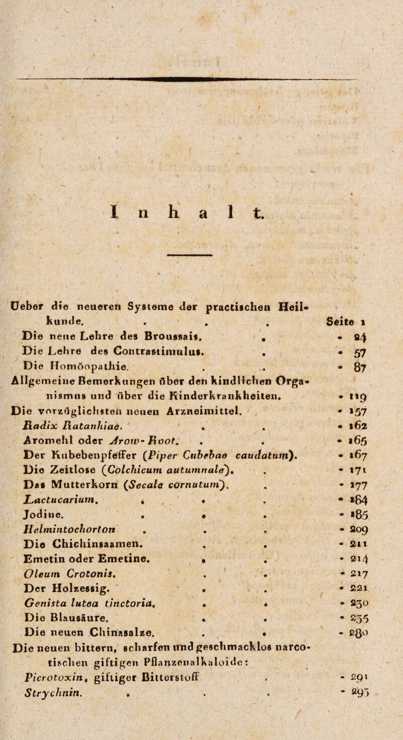 Inhalt. Ueber die neueren Systeme der practischen Heil¬ kunde. . , , Seite 1 Di e neue Lehre des Broussais. • • 84 Die Lehre des Contrastiiiiulut. . • 57 ^ Die Homöopathie. . . *07 Allgemeine Bemerkungen Ober den kindlichen Orga¬ nismus und über die Kinderkrankheiten, * 119 Die vorzüglichsten neuen Arzneimittel. ' , • »57 Radix Ratanhlae. ‘ • . • 162 Aromehl oder ^row- Root, , . • 165 D er Kubebenpfeffer {Piper Cuheha» eaudatüin). • »67 Die Zeitlose {Colchicum autumnale), . -171 Das Mutterkorn {Secale cornutum'). . - 177 Lactucarium, * , • . • »84 Jodine. . • . - »85 Helmintochorton , . . • S09 Die Chichinsaamen. . . • 2ii Emetin oder Emetine. ^ , , • 014 Oleum Crotonis, . • • 017 7 Der Holzessig. • . • £2i Genista lutea tinctoria» • « • 230 Die Blausäure. • • * 235 D ie neuen Chinasalze. . • ' - 280 Die neuen bittern, scharfen und geschmacklos natco» tisclien giftigen Pflanzenalkaloide: Picrotoxin, giftiger BittersiofF . • ^9* Strychnin. • . . * *95