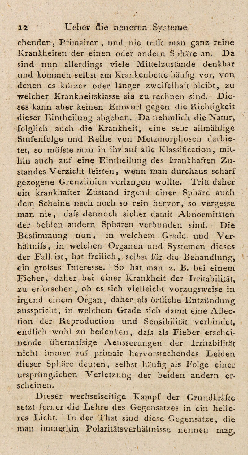 chenden, Primairen, und nie trifft man ganz reine Krankheiten der einen oder andern Sphäre an. Da sind nun allerdings viele Mittelzustände denkbar und kommen selbst am Krankenbette häufig vor, von denen es kürzer oder langer zweifelhaft bleibt, zu welcher Krankheitskiasse sie zu rechnen sind. Die¬ ses kann aber keinen Einwurf gegen die Richtigkeit dieser Eintheilung abgeben. Da nehmlich die Natur, folglich auch die Krankheit, eine sehr ailmählige Stufenfolge und Reihe von Metamorphosen darbie¬ tet, so müfste liian in ihr auf alle Klassihcation, mit¬ hin auch auf eine Eintheilung des krankhaften Zu¬ standes Verzicht leisten, wenn man durchaus scharf gezogene Grenzlinien verlangen wollte. Tritt daher ein krankhafter Zustand irgend einer Sphäre auch dem Scheine nach noch so rein hervor, so vergesse man nie, dafs dennoch sicher damit Abnormitäten der beicien andern Sphären verbunden sind. Die Bestimmung nun, in welchem Grade und Ver- hältnifs, in welchen Organen und Systemen dieses der Eall ist, hat freilich, selbst für die Behandlung, ein grofses Interesse. So hat man z. B. bei einem Eieber, daher bei einer Krankheit der Irritabilität, zu erforschen, ob es sich vielleicht vorzugsweise in irgend einem Organ, daher als örtliche Entzündung ausspricht, in welchem Grade sich damit eine Affec- tion der Reproduction und Sensibilität verbindet, endlich wohl zu bedenken, dafs als Fieber erschei¬ nende überrnäfsige Aeusserungen der Irritabilität nicht immer auf primair hervorstechendes Leiden dieser Sphäre deuten, selbst häufig als Folge einer ursprünglichen Verletzung der beiden andern er¬ scheinen. Dieser wechselseitige Kampf der Grundkräfte setzt ferner die Lehre des Gegensatzes in ein helle¬ res Licht. In der That sind diese Gegensätze, die man imrneihin Polaritätsverhältnisse nennen mar.