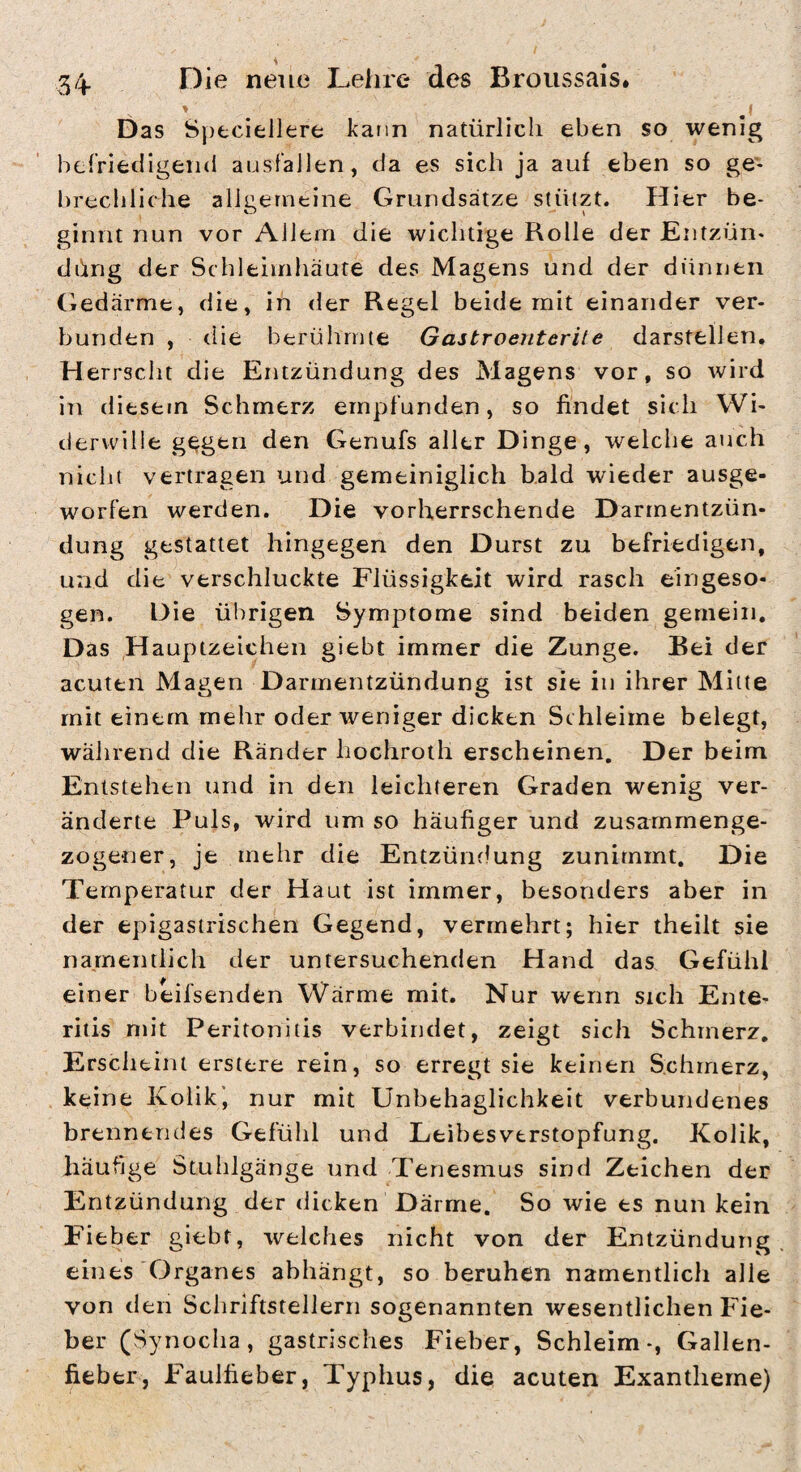 Das Sj)fcciellerfc kann natürlich eben so wenig hcfriedigend ausfaiien, da es sich ja auf eben so ge¬ brechliche allgemeine Grundsätze stützt. Hier be¬ ginnt nun vor Allem die wichtige Rolle der JEntzün- düng der Schleimhäute des Magens und der dünnen (iedärme, die, in der Regel beide mit einander ver¬ bunden , die berühmte Gastroenterite darstelien. H errscht die Entzündung des Magens vor, so wird in diesem Schmerz empfunden, so findet sich Wi¬ derwille g^gfcii den Genufs aller Dinge, welche auch nicht vertragen und gemeiniglich bald wieder ausge¬ worfen werden. Die vorherrschende Darmentzün¬ dung gestattet hingegen den Durst zu befriedigen, und die verschluckte Flüssigkeit wird rasch eingeso¬ gen. Die übrigen Symptome sind beiden gemein. Das Hauptzeichen giebt immer die Zunge. Bei der acuten Magen Darmentzündung ist sie in ihrer Mitte mit einem mehr oder weniger dicken Sc hleime belegt, während die Ränder hochroth erscheinen. Der beim Entstehen und in den leichteren Graden wenig ver¬ änderte Puls, wird um so häufiger und zusammenge¬ zogener, je mehr die Entzündung zunimmt. Die Temperatur der Haut ist immer, besonders aber in der epigasirischen Gegend, vermehrt; hier theilt sie namentlich der untersuchenden Hand das Gefühl einer beifsenden Wärme mit. Nur wenn sich Ente¬ ritis mit Peritonitis verbirtdet, zeigt sich Schmerz. Erscheint erstere rein, so erregt sie keinen Schmerz, keine Kolik', nur mit Unbehaglichkeit verbundenes brennendes Gefühl und Leibesverstopfung. Kolik, häufige Stuhlgänge und Tenesmus sind Zeichen der Entzündung der dicken Därme. So wie es nun kein Fieber giebt, welches nicht von der Entzündung eines Organes abhängt, so beruhen namentlich alle von den Schriftstellern sogenannten wesentlichen Fie¬ ber (Synocha, gastrisches Fieber, Schleim-, Gallen¬ fieber, Faulfieber, Typhus, die acuten Exantheme)