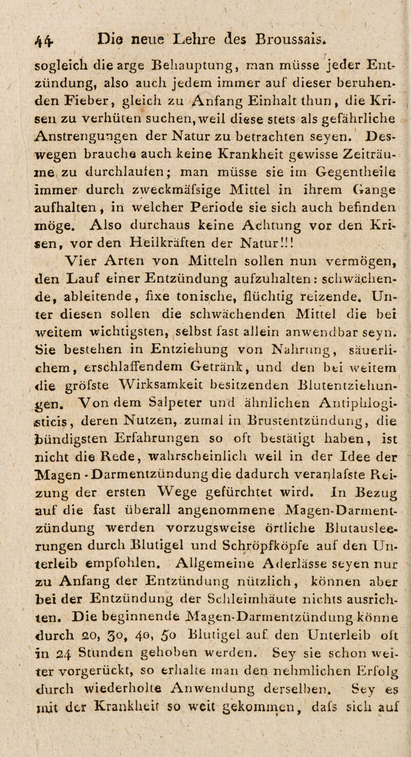 44* 1^10 neue'Lehre des Broiissais^ sogleich die arge Behauptung, man müsse jeder Ent¬ zündung, also auch jedem immer auf dieser beruhen¬ den Fieber, gleich zu Anfang Einhalt thun, die Kri¬ sen zu verhüten suchen, weil diese stets als gefährliche Anstrengungen der Natur zu betrachten seyen.’ Des¬ wegen brauche auch keine Krankheit gewisse Zeiträu¬ me zu durchlaufen; man müsse sie im Gegentheile immer durch zweckmäfsige Mittel in ihrem Gange aufhalten * in welcher Periode sie sich auch befinden möge. Also durchaus keine Achtung vor den Kri¬ sen, vor den Heilkräften der Natur!!! Vier Arten von Mitteln sollen nun vermögen, den Lauf einer Entzündung aufzuhalten: schwächen¬ de, ableitende, fixe tonische, flüchtig reizende. Un¬ ter diesen sollen die schwächenden Mittel die bet weitem wichtigsten, selbst fast allein anwendbar seyn. Sie bestehen in Entziehung von Nahrung, säuerli¬ chem, erschlaffendem Getränk, und den bei weitem die gröfste Wirksamkeit besitzenden Blutentziehun¬ gen. Von dem Salpeter und ähnlichen Antiphlogi- fiticis , deren Nutzen,. zumal in Brustentzündung, die bündigsten Erfahrungen so oft bestätigt haben, ist nicht die Rede, wahrscheinlich weil in der Idee der Magen - Darmentzündung die dadurch veranlafste Rei¬ zung der ersten Wege gefürchtet wird, ln Bezug auf die fast überall angenommene Magen-Darment¬ zündung werden vorzugsweise örtliche Blutauslee¬ rungen durch Blutigel und Schröpfköpfe auf den Un¬ terleib empfohlen. Allgemeine Aderlässe seyen nur zu Anfang der Entzündung nützlich, können aber bei der Entzündung der Schleimhäute nichts ausrich- ten. Die beginnende Magen-Darmentzündung könne durch <20, 4o» 5^ Blutigel auf den Unterleib oft in 24 Stunden gehoben werden. Sey sie schon wei¬ ter vorgerückt, so erhalte man den nehmlichen Erfolg durch wiederholte Anwendung derselben. Sey es mit der Krankheit so weit gekommen, dafs sich auf