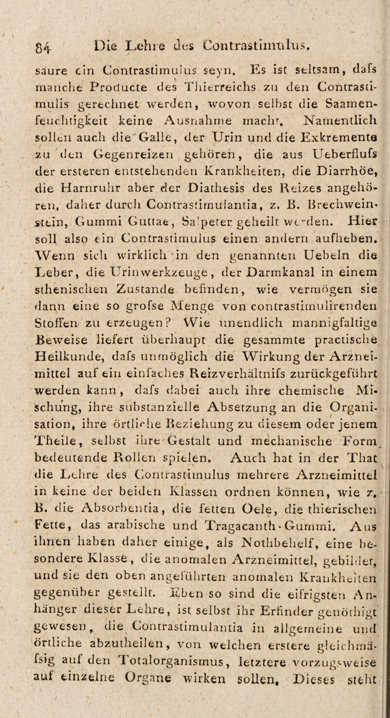 säure ein Contrastimulus seyn. Es ist seltsam, clafs manclie Producte tles TJiierreichs zu den Contrasti- mulis gerechnet werden, wovon selbst die Saamen- feuclitigkeit keine Ausnahme macht. Namentlich sollen auch die'Galle, der Urin und die Exkremente zu den Gegenreizen gehören, die aus Ueberflufs der ersteren entstehenden Krankheiten, die Diarrhöe, die Harnruhr aber der Diathesis des Reizes angehö¬ ren, daher durch Contrastimulantia, z. E. Brechwein* s-tein, GurnmiGuttae, Salpeter geheilt werden. Hier soll also ein Contrastimuius einen andern aufheben. Wenn sich wirklich in den genannten Uebeln die Leber, die Urinwerkzeuge, der Darmkanal in einem sthenischen Zustande behnden, wie vermögen sie flann eine so grofse Menge von contrastimulirenden Stoffen zu erzeugen? Wie unendlich mannigfaltige Beweise liefert überhaupt die gesammte practische Heilkunde, dafs unmöglich die Wirkung der Arznei¬ mittel auf ein einfaches Reizverhältnifs zurückgeführt werden kann, dafs dabei auch ihre chemische Mi¬ schung, ihre substanzielle Absetzung an die Organi¬ sation, ihre örtli^'he Beziehung zu diesem oder jenem Theile, selbst ihre Gestalt und mechanische Forni^ bedeutende Rollen spielen. Auch hat in der That die Lehre des Contrastimuius mehrere Arzneimittel in keine der beiden Klassen ordnen können, wie z, B. die Absorbentia, die fetten Oele, die thierischen Fette, das arabische und Tragacanth- Gummi. Aus ihnen haben daher einige, als Notlibelielf, eine be¬ sondere Klasse, die anomalen Arzneimittel, gebihler, und sie den oben angeführten anomalen Krankheiten gegenüber gestellt. Eben so sind die eifrigsten An¬ hänger dieser Lehre, ist selbst ihr Erfinder genödiigt gewesen, die Contrastimulantia in allgemeine und örtliche abzuiheilen, von welchen erstere gleiclima- fsig auf den Totalorganisrnus, letztere vorzugsweise auf einzelne Organe wirken sollen. Dieses steht