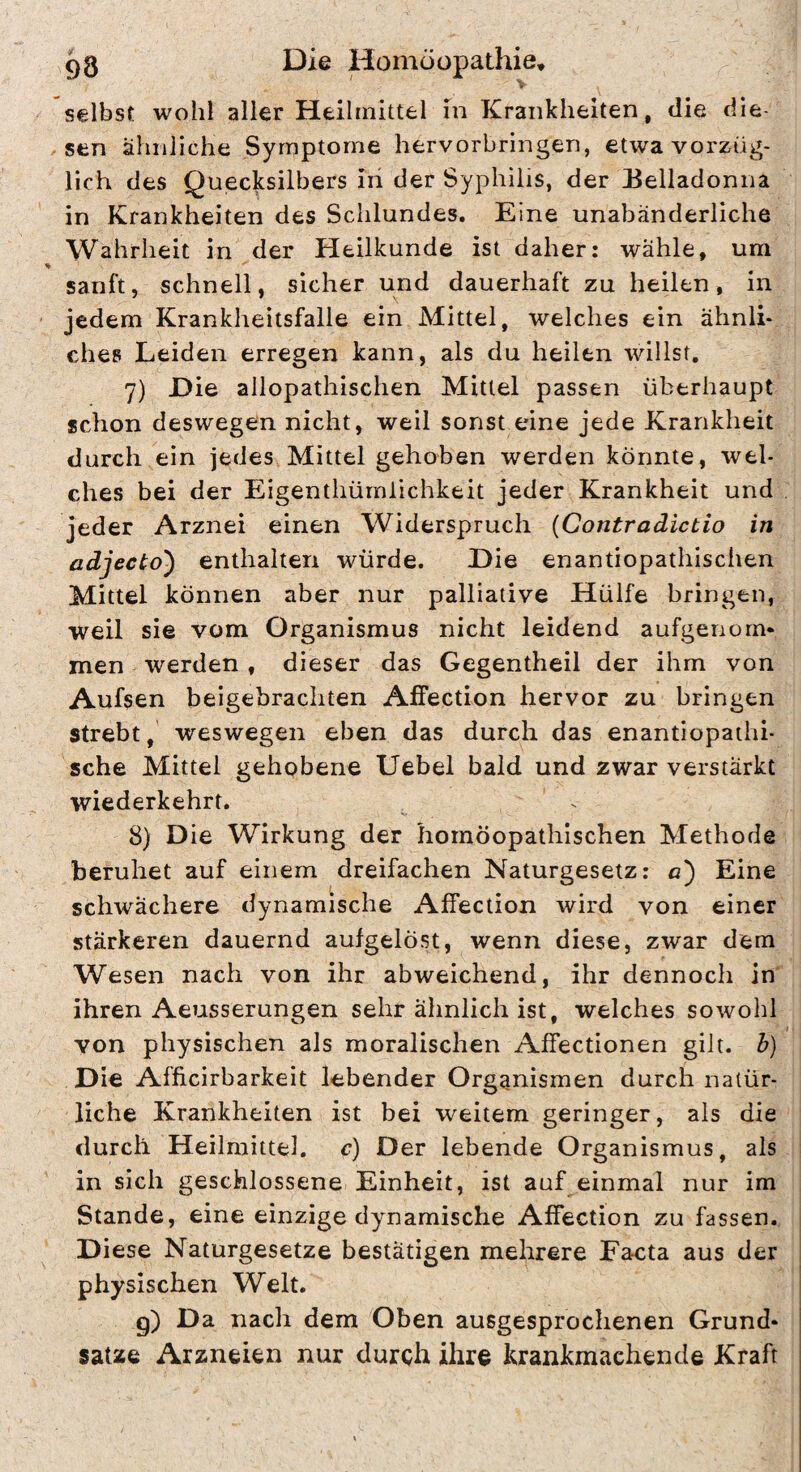 selbst wohl aller Heilmittel in Krankheiten, die die¬ sen ähnliche Symptome hervorbringen, etwa vorzüg¬ lich des Quecksilbers iii der Syphilis, der Belladonna in Krankheiten des Schlundes. Eine unabänderliche Wahrheit in der Heilkunde ist daher: wähle, um % sanft, schnell, sicher und dauerhaft zu heilen, in jedem Krankheitsfälle ein Mittel, welches ein ähnli¬ ches Leiden erregen kann, als du heilen willst. 7) Hie allopathischen Mittel passen überhaupt schon deswegen nicht, weil sonst eine jede Krankheit durch ein jedes Mittel gehoben werden könnte, wel¬ ches bei der Eigenthümlichkeit jeder Krankheit und . jeder Arznei einen Widerspruch {Contradictio in adjecto') enthalten würde. Hie enantiopathischen Mittel können aber nur palliative Hülfe bringen, weil sie vom Organismus nicht leidend aufgenom* men werden , dieser das Gegentheil der ihm von Aufsen beigebrachten Affection hervor zu bringen strebt, weswegen eben das durch das enantiopathi- sche Mittel gehobene Uebel bald und zwar verstärkt wiederkehrt. 8) Hie Wirkung der homöopathischen Methode beruhet auf einem dreifachen Naturgesetz: o) Eine schwächere dynamische Affection wird von einer stärkeren dauernd aufgelöst, wenn diese, zwar dem Wesen nach von ihr abweichend, ihr dennoch in ihren Aeusserungen sehr ähnlich ist, welches sowohl von physischen als moralischen Affectionen gilt, b) Hie Afficirbarkeit lebender Organismen durch natür¬ liche Krankheiten ist bei weitem geringer, als die durch Heilmittel, c) Her lebende Organismus, als in sich geschlossene Einheit, ist auf einmal nur im Stande, eine einzige dynamische Affection zu fassen. Hiese Naturgesetze bestätigen mehrere Facta aus der physischen Welt. 9) nach dem Oben ausgesprochenen Grund* Satze Arzneien nur durch ihre krankmachende Kraft