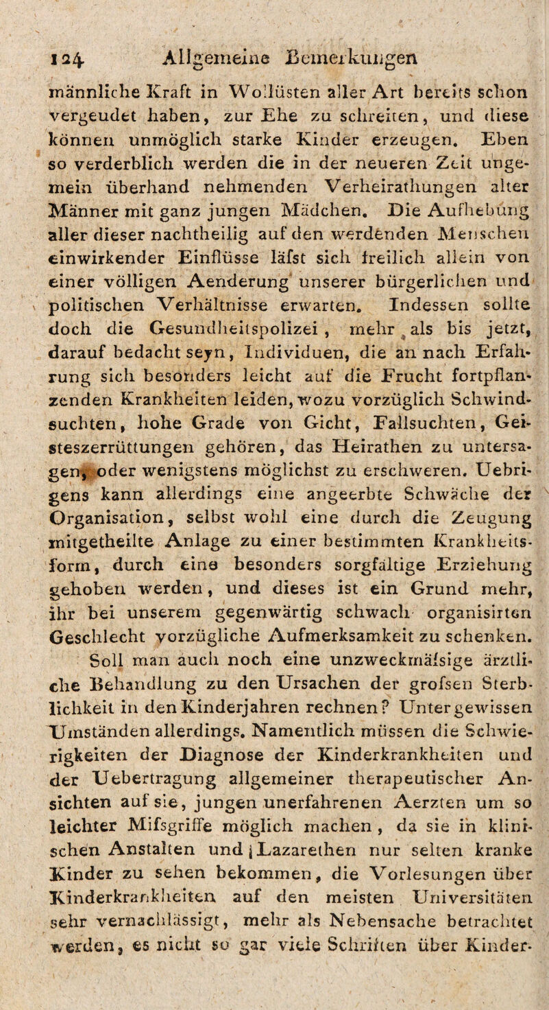 männliche Kraft in Wollüsten aller Art bereits schon vergeudet haben, zur Ehe zu schreiten, und diese können unmöglich starke Kinder erzeugen. Eben so verderblich werden die in der neueren Zeit unge¬ mein überhand nehmenden Verheirathungen alter Männer mit ganz jungen Mädchen. Die Aufhebung aller dieser nachtheilig auf den werdfenden Menschen einwirkender Einflüsse läfst sich freilich allein von einer völligen Aenderung unserer bürgerliclien und \ politischen Verhältnisse erwarten. Indessen sollte doch die Gesundlieitspolizei , mehrmals bis jetzt, darauf bedacht seyn, Individuen, die an nach Erfah¬ rung sich besonders leicht auf die Frucht fortpflan- zcnden Krankheiten leiden, wozu vorzüglich Schwind¬ süchten, hohe Grade von Gicht, Fallsuchten, Gei¬ steszerrüttungen gehören, das Heirathen zu untersa¬ gen, ^o der wenigstens möglichst zu erschweren, Uebri- gens kann allerdings eine angeerbte Schwäche der Organisation, selbst wohl eine durch die Zeugung mitgetheilte Anlage zu einer bestimmten Krankheits> form, durch eine besonders sorgfältige Erziehung gehoben werden, und dieses ist ein Grund mehr, ihr bei unserem gegenwärtig schwach organisirtcn Geschlecht vorzügliche Aufmerksamkeit zu schenken. Soll man auch noch eine unzweckmälsige ärztli¬ che Behandlung zu den Ursachen der grofsen Sterb¬ lichkeit in den Kinderjahren rechnen? Untergewissen Umständen allerdings. Namentlich müssen die Schwie¬ rigkeiten der Diagnose der Kinderkrankheiten und der Uebertragung allgemeiner therapeutischer An¬ sichten auf sie, jungen unerfahrenen Aerzten um so leichter Mifsgriffe möglich machen , da sie in klini¬ schen Anstalten und iLazareihen nur seiten kranke Kinder zu sehen bekommen, die Vorlesungen über Kinderkranklieiten auf den meisten Universitäten sehr vernachlässigt, mehr als Nebensache betrachtet werden, es nicht so gar viele Schriften über Kinder-