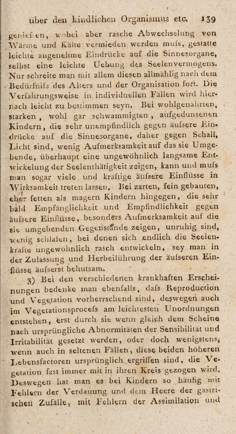 genkf en, w nbti aber rasche Abwechselung von Wärme und Kake vermieden werden muis, gestatte leichte angenehme Eindrücke auf die Sinnesorgane, selbst eine leichte Uebung des Seelen Vermögens. Nur schreite man mit allem diesen allmähllg nach dem Eedürfriifs des Alters und der Organisation fort. Die Verfahrungsweise in individuellen Fällen wird liier- nach leicht zu bestimmen seyn. Bei wohlgenährten, starken , wohl gar schwammigten , aufgedunsenen Kindern, die sehr unempfindlich gegen äuisere Ji.in- drücke auf die Sinnesorgane, daher gegen Schall, Eicht sind, wenig Aufmerksamkeit auf das sie Urnge» bende, überhaupt eine ungewöhnlich langsame Ent¬ wickelung der Seelenthätigkeit zeigen, kann und mufs man sogar viele und kräftige äufsere Einflüsse in Wirksamkeit treten lassen. Bei zarten, fein gebauten, eher fetten als magern Kindern hingegen, die sehr bald Empfänglichkeit und Empfindlichkeit gegen äufsere Einflüsse, besonders Aufmerksamkeit auf die sie umgebenden Gegenstände zeigen, unruhig sind, wenig schlafen, bei denen sich .endlich die Seelen- krafte ungewöhnlich rasch entwickeln, sey man in der Zulassung und Herbeiführung der äufseren Ein¬ flüsse äufserst behutsam. 3) Bei den verschiedenen krankhaften Erschei¬ nungen bedenke man ebenfalls, dafs Reproduction und V’^egetation vorherrschend sind, deswegen auch irn Vegetationsprocefs am leichtesten Unordnungen entstehen, isrst durch sie weüri gleich dem Scheine nach ursprüngliche Abnormitäten der Sensibilität und Irritabilität gesetzt werden, oder doch wenigstens, wenn auch in seltenen Fällen, diese beiden höheren Eebensfactoren ursprünglich ergriffen sind, die Ve- petation fast immer mit in ihren Kreis gezogen wird. Deswegen hat man es bei Kindern so häufig mü Fehlern der Verdauung und dem Heere der gasui- gchexi Zufälle, mit Fehlem der Assimilation unU